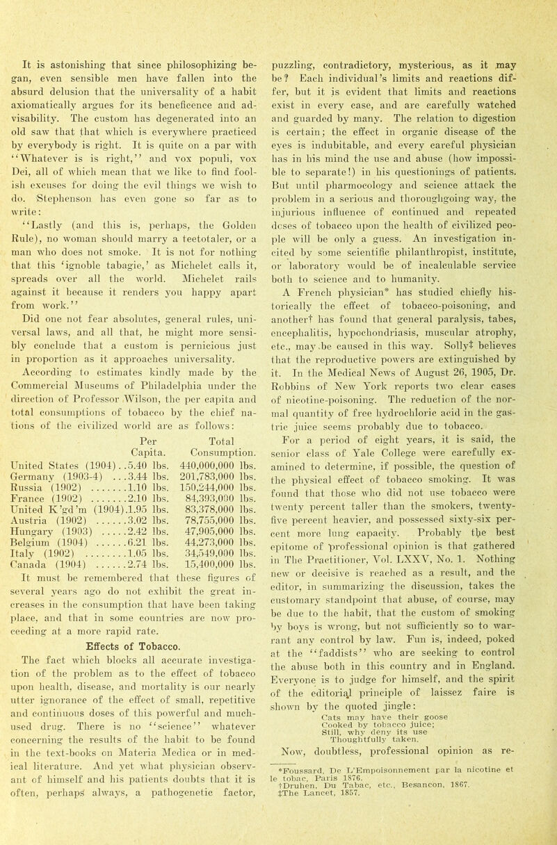 It is astonishing that since philosophizing be- gan, even sensible men have fallen into the absurd delusion that the universality of a habit axiomatically argues for its beneficence and ad- visability. The custom has degenerated into an old saw that that which is everywhere practiced by everybody is right. It is quite on a par with “Whatever is is right,” and vox populi, vox Dei, all of which mean that we like to find fool- ish excuses for doing the evil things we wish to do. 'Stephenson has even gone so far as to write: “Lastly (and this is, perhaps, the Golden Rule), no woman should marry a teetotaler, or a man who does not smoke. It is not for nothing that this ‘ignoble tabagie, ’ as Michelet calls it, spreads over all the world. Michelet rails against it because it renders you happy apart from work. ’ ’ Did one not fear absolutes, general rules, uni- versal laws, and all that, he might more sensi- bly conclude that a custom is pernicious just in proportion as it approaches universality. According to estimates kindly made by the Commercial Museums of Philadelphia under the direction of Professor Wilson, the per capita and total consumptions of tobacco by the chief na- tions of the civilized world are as follows: Per Total Capita. Consumption. United States (1904)..5.40 lbs. 440,000,000 lbs. Germany (1903-4) ...3.44 lbs. 201,783,000 lbs. Russia (1902) 1.10 lbs. 150,244,000 lbs. France (1902) 2.10 lbs. 84,393,000 lbs. United K’gd’m (1904).1.95 lbs. 83,378,000 lbs. Austria (1902) 3.02 lbs. 78,755,000 lbs. Hungary (1903) 2.42 lbs. 47,905,000 lbs. Belgium (1904) 6.21 lbs. 44,273,000 lbs. Italy (1902) 1.05 lbs. 34,549,000 lbs. Canada (1904) 2.74 lbs. 15,400,000 lbs. It must be remembered that these figures of several years ago do not exhibit the great in- creases in the consumption that have been taking place, and that in some countries are now pro- ceeding at a more rapid rate. Effects of Tobacco. The fact which blocks all accurate investiga- tion of the problem as to the effect of tobacco upon health, disease, and mortality is our nearly utter ignorance of the effect of small, repetitive and continuous doses of this powerful and much- used drug. There is no “science” whatever concerning the results of the habit to be found in the text-books on Materia Mediea or in med- ical literature. And yet what physician observ- ant of himself and his patients doubts that it is often, perhaps always, a pathogenetic factor, puzzling, contradictory, mysterious, as it may be? Each individual’s limits and reactions dif- fer, but it is evident that limits and reactions exist in every case, and are carefully watched and guarded by many. The relation to digestion is certain; the effect in organic disease of the eyes is indubitable, and every careful physician has in his mind the use and abuse (how impossi- ble to separate!) in his questionings of patients. But until pliarmocology and science attack the problem in a serious and thoroughgoing way, the injurious influence of continued and repeated doses of tobacco upon the health of civilized peo- ple will be only a guess. An investigation in- cited by some scientific philanthropist, institute, or laboratory would be of incalculable service both to science and to humanity. A French physician* has studied chiefly his- torically the effect of tobacco-poisoning, and another! has found that general paralysis, tabes, encephalitis, hypochondriasis, muscular atrophy, etc., may be caused in this way. Sollyt believes that the reproductive powers are extinguished by it. In the Medical News of August 26, 1905, Dr. Robbins of New York reports two clear cases of nicotine-poisoning. The reduction of the nor- mal quantity of free hydrochloric acid in the gas- tric juice seems probably due to tobacco. For a period of eight years, it is said, the senior class of Yale College were carefully ex- amined to determine, if possible, the question of the physical effect of tobacco smoking. It was found that those who did not use tobacco were twenty percent taller than the smokers, twenty- five percent heavier, and possessed sixty-six per- cent more lung capacity. Probably tfle best epitome of professional opinion is that gathered in The Practitioner, Yol. LXXV, No. 1. Nothing new or decisive is reached as a result, and the editor, in summarizing the discussion, takes the customary standpoint that abuse, of course, may be due to the habit, that the custom of smoking by boys is wrong, but not sufficiently so to war- rant any control by law. Fun is, indeed, poked at the “faddists” who are seeking to control the abuse both in this country and in England. Everyone is to judge for himself, and the spirit of the editorial principle of laissez faire is shown by the quoted jingle: Cats may have their goose Cooked by tobacco juice; Still, why deny its use Thoughtfully taken. Now, doubtless, professional opinion as re- *Foussard, De I/Empoisonnement par la nicotine et le tobac, Paris 1876. IDruhen, Du Tabac, etc., Besancon, 1867. JThe Lancet, 1857.