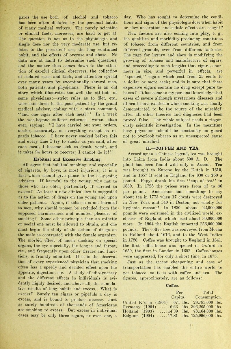 gards the use both of alcohol and tobacco has been often dictated by the personal habits of many medical writers. The purely scientific or clinical facts, moreover, are hard to get at. The question is not as to the physiologic and single dose nor the very moderate use, but re- lates to the persistent use, the long continued habit, and the effects of overuse and abuse. No data are at hand to determine such questions, and the matter thus comes down to the atten- tion of careful clinical observers, the collection of isolated cases and facts, and attention spread over many years by exceptionally shrewd men, both patients and physicians. There is an old story which illustrates too well the attitude of some physicians:—strict rules as to diet, etc., were laid down to the poor patient by the grand medical adviser, ending with a stern command, “and one cigar after each meal!” In a week the woe-begone sufferer returned worse than ever, saying: “I have carried out your orders, doctor, accurately, in everything except as re- gards tobacco. I have never smoked before this and every time I try to smoke as you said, after each meal, I become sick as death, vomit, and it takes 24 hours to recover; I cannot do it!” Habitual and Excessive Smoking. All agree that habitual smoking, and especially of cigarets, by boys, is most injurious; it is a fact which should give pause to the easy-going advisers. If harmful to the young, why not to those who are older, particularly if carried to excess? At least a new clinical law is suggested as to the action of drugs on the young and upon older patients. Again, if tobacco is not harmful to men, why should women be excluded from the supposed harmlessness and admited pleasure of smoking? Some other principle than an esthetic or social one must be allowed to obtain, and one must begin the study of the action of drugs on the male as contrasted with the female organism. The morbid effect of much smoking on special organs, the eye especially, the tongue and throat, etc., and frequently upon other tissues and func- tions, is frankly admitted. It is in the observa- tion of every experienced physician that smoking often lias a speedy and decided effect upon the appetite, digestion, etc. A study of idiosyncrasy and the different effects in individuals is evi- dently highly desired, and above all, the cumula- tive results of long habits and excess. What is excess? Surely ten cigars or pipefuls a day is excess, and is bound to produce disease. Just as surely hundreds of thousands of Americans are smoking to excess. But excess in individual cases may be only three cigars, or even one, a day. Who has sought to determine the condi- tions and signs of the physiologic dose when habit or slow absorption and subtle effects are sought? New factors are also coming into play, e. g., the qualities and morbidity-producing conditions of tobacco from different countries, and from different grounds, even from different factories. The rage for luxury and show is modifying the growing of tobacco and manufacture of cigars, and proceeding to such lengths that cigars, enor- mous in size, and powerful in effects, are “sported,” cigars which cost from 25 cents to a dollar or more each; and is it sure that these expensive cigars contain no drug except pure to- bacco ? It has come to my personal knowledge that cases of severe although mysterious diseases and ill-health have existed in which smoking was finally demonstrated to be the source of the mischief, after all other theories and diagnoses had been proved false. The whole subject needs a riogor- ously scientific investigation. In the meantime busy physicians should be constantly on guard not to overlook tobacco as an unsuspected cause of great mischief. II.—COFFEE AND TEA. According to a Chinese legend, tea was brought into China from India about 500 A. D. The plant has been found wild only in Assam. Tea was brought to Europe by the Dutch in 1610, and in 1657 it sold in England for $30 or $50 a pound. Pepys drank his first “cup of tea” in 1660. In 1728 the prices were from $3 to $6 per pound. Americans had something to say about tea in 1773 when 17 chests were destroyed in New York and 340 in Boston, not wholly for hygienic reasons! In 1830 about 22,000,000 pounds were consumed in the civilized world, ex- clusive of England, which used about 30,000,000 more. In 1904 the English imported 256,000,000 pounds. The coffee tree was conveyed from Mocha to Holland about 1616, and to the West Indies in 1726. Coffee was brought to England in 1641, the first coffee-house was opened in Oxford in 1650, the first in London in 1652. Coffee-houses were suppressed, for only a short time, in 1675. Just as the recent cheapening and ease of transportation has enabled the entire world to get tobacco, so it is with coffee and tea. The figures, approximately, are as follows: Coffee. Per Total Capita. Consumption. United K’d’m (1904) .671 lbs. 28,783.000 lbs. Germany (1904) .... 6.63 lbs. 396,205,000 lbs. Holland (1903) 14.39 lbs. 78,164,000 lbs. Belgium (1904) 17.81 lbs. 125,996,000 lbs.