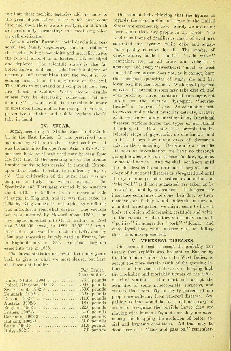 ing- that these morbific agencies add one more to the great degenerative forces which have come into and upon those we are studying, and which are profoundly permeating and modifying what we call civilization. As a powerful factor in social devolution, per- sonal and family degeneracy, and in producing the needlessly high morbidity and mortality rates, the role of alcohol is understood, acknowledged and deplored. The scientific status is also far better known, and has reached such a degree of accuracy and recognition that the world is be- coming aroused to the magnitude of the evil. The efforts to withstand and conquer it, however, are almost unavailing. While alcohol drunk- enness may be decreasing somewhat steady drinking”—a worse evil—is increasing in many or most countries, and is the real problem which preventive medicine and public hygiene should take in hand. IV. SUGAR. Sugar, according to Strabo, was found 325 B.. C., in the East Indies. It was prescribed as a medicine by Galen in the second century. It was brought into Europe from Asia in 625 A. D., but how little of it was used may be seen from the fact th^t at the breaking up of the Roman Empire candy sellers carried it through Europe upon their backs, to retail to children, young or old. The cultivation of the sugar cane was at- tempted in Italy, but without success. The Spaniards and Portugese carried it to America about 1510. In 1546 is the first record of sale of sugar in England, and it was first taxed in 1685 by King James II, although sugar refining was introduced somewhat earlier. The vacuum pan was invented by Howard about 1850. The new sugar imported into Great Britain in 1853 was 7,284,290 cwts., in 1893, 16,032,113 cwts. Beetroot sugar was first made in 1747, and by 1800 was somewhat largely used in France, but in England only in 1884. American sorghum came into use in 1888. The latest statistics are again too many years back to give us what we most desire, but here are those obtainable: Per Capita Consumption. United States, 1904 75.3 pounds United Kingdom, 1902-3 90.0 pounds Switzerland, 1902-3 63.0 pounds Denmark, 1902-3 52.0 pounds Russia, 1902-3 11.0 pounds Austria, 1902-3 18.0 pounds Belgium, 1902-3 22.0 pounds France, 1902-3 24.0 pounds Germany, 1902-3 28.0 pounds Holland', 1902-3 31.0 pounds Spain, 1902-3 11.0 pounds Italy, 1902-3 7.0 pounds One cannot help thinking that the figures as regards the consumption of sugar in the United States are erroneously low. Surely we are using more sugar than any people in the world. The food in millions of families is, much of it, almost saturated and syrupy, while cake and sugar- laden pastry is eaten by all. The number of candy stores, bonbon counters, soda water” fountains, etc., in all cities and villages, is amazing; and every sweetheart” must be sweet indeed if her system does not, as it cannot, burn the enormous quantities of sugar she and her lover load into her stomach. With great physical activity the normal system may take care of, and even profit by, large quantities of cane sugar, but surely not the inactive, dyspeptic, neuras- thenic” or nervous” one. As commonly used, to excess, and without muscular activity, because of it we are certainly breeding many functional diseases, various forms and types of nutritional disorders, etc. How long these precede the in- evitable stage of glycosuria, no one knows; and as little knows how many cases of glycosuria exist in the community. Despite a few scientific attempts at investigation, we have no thorough going knowledge to form a basis for law, hygiene, or medical advice. And we shall not know until the old decadent and antiquated organic path- ology of functional diseases is abrogated and until the systematic periodic medical examinations of the well,” as I have suggested, are taken up by institutions and by government. If the great life insurance companies had done their duty by their members, or if they would undertake it now, in a united investigation, we might come to have a body of opinion of increasing certitude and value. In the meantime laboratory slides may vie with politics” in hunger for “pork” dough,” and class legislation, while disease goes on killing those thus misrepresented. V. VENEREAL DISEASES. One does not need to accept the probably true theory that syphilis was brought to Europe by the Columbian sailors from the West Indies, to accept the more certain truth of the growing in- fluence of the venereal diseases in keeping high the morbidity and mortality figures of the tables of vital statistics. Nor must one accept the estimates of some gynecologists, surgeons, and writers that from fifty to eighty percent of our people are suffering from venereal diseases. Ap- palling as that would be, it is not necessary in order to recognize the terrible havoc they are playing with human life, and how they are enor- mously handicapping the evolution of better so- cial and hygienic conditions. All that may be done here is to look and pass on,” remember-