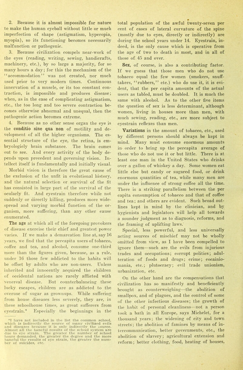 2. Because it is almost impossible for nature to make the human eyeball without little or much imperfection of shape (astigmatism, hyperopia, myopia), so its functioning becomes necessarily malfunction or pathogenic. 3. Because civilization compels near-work of the eyes (reading, writing, sewing, handicrafts, machinery, etc.), by so large a majority, for so many hours a day; for this the mechanism of the accommodation” was not created, nor much used prior to very modern times. Continuous innervation of a muscle, or its too constant con- traction, is impossible and produces disease; when, as in the case of complicating astigmatism, etc., the too long and too severe contraction be- comes otherwise abnormal and unequal, then the pathogenic action becomes extreme. 4. Because as no other sense organ the eye is the conditio sine qua non of motility and de- velopment of all the higher organisms. The es- sential structure of the eye, the retina, is em- bryologicly brain substance. The brain comes out to see. And every activity of the body de- pends upon precedent and governing vision. In- tellect itself is fundamentally and initially visual. Morbid vision is therefore the great cause of the exclusion of the unfit in evolutional history, and the natural selection or survival of the fit has consisted in large part of the survival of the ocularly fit. And eyestrain therefore while not suddenly or directly killing, produces more wide- spread and varying morbid function of the or- ganism, more suffering, than any other cause enumerated. The age at which all of the foregoing provokers of disease exercise their chief and greatest power varies. If we make a demarcation line at, say 10 years, we find that the percapita users of tobacco, coffee and tea, and alcohol, consume one-third more than the figures given, because, as a rule, under 16 those few addicted to the habits will be offset by adults who are non-users. Unless inherited and innocently acquired the children of occidental nations are rarely afflicted with venereal disease. But counterbalancing these lucky escapes, children are as addicted to the overuse of sugar as grownups. While suffering from house diseases less severely, they are, in these sehoolhouse times, as great sufferers from eyestrain.* Especially the beginnings in the *1 have not included in the list the common school, which is indirectly the source of many civilized evils and diseases because it is only indirectly the source. Almost all the baneful results of the school system are due to eye strain. The greater the number of school hours demanded, the greater the degree and the more baneful the results of eye strain, the greater the num- ber of suicides, etc. total population of the awful twenty-seven per cent of cases of lateral curvature of the spine (mostly due to eyes, directly or indirectly) are during the school years under 14. Eyestrain, in- deed, is the only cause which is operative from the age of two to death in most, and in all of those of 45 and over. Sex, of course, is also a contributing factor. If we guess that those men who do not use tobacco equal the few women (smokers, snuff- takers, rubbers,” etc.) who do use it, it is evi- dent, that the per capita amounts of the actual users as tabled, must be doubled. It is much the same with alcohol. As to the other five items the question of sex is less determinant, although women, living in houses more than men, with much sewing, reading, etc., are more subject to eyestrain reflexes than men. Variations in the amount of tobacco, etc., used by different persons should always be kept in mind. Many must consume enormous amounts in- order to bring up the percapita average of those who do not use it or but little. There is at least one man in the United States who drinks over a gallon of whiskey a day. Some women eat little else but candy or sugared food, or drink enormous quantities of tea, while many men are under the influence of strong coffee all the time. There is a striking parallelism between the per capita consumption of tobacco and that of coffee and tea; and others are evident. Such broad out- lines kept in mind by the clinician, and by hygienists and legislators will help all towards a sounder judgment as to diagnosis, reforms, and the framing of uplifting laws.’ Special, less powerful, and less universally acting sources of mischief may not be wholly omitted from view, as I have been compelled to ignore them—such are the evils from injurious trades and occupations; corrupt politics; adul- teration of foods and drugs; crime; eocainio- mania, etc.; plutocracy; evil trade unionism, urbanization, etc. On the other hand are the compensations that civilization has so manifestly and beneficiently brought as counterweighing—the abolition of smallpox, and of plagues, and the control of some of the other infectious diseases; the growth of the habit of personal cleanliness—not a person took a bath in all Europe, says Michelet, for a thousand years; the widening of city and town streets; the abolition of famines by means of in- tercommunication, better governments, etc., the abolition of slavery; agricultural extension and reform; better clothing, food, heating of houses,