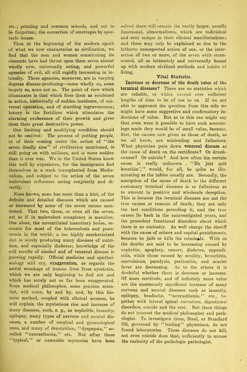 etc.; printing and common schools, and not to be forgotten; the correction of ametropia by spec- tacle lenses. Thus at the beginning of the modern. epoch of what we now characterize as civilization, we find that the men and women constituting its elements have had thrust upon them seven almost wholly new, universally acting, and powerful agencies of evil, all still rapidly increasing in in- tensity. These agencies, moreover, are in varying degrees disease-producing—some wholly so, some largely so, none not so. The point of view which illuminates is that which fixes them as combined in action, historically of sudden incidence, of uni- versal operation, and of startling ingravescence; luxury is the fertilizer which stimulates the alarming exuberance of their growth and gives them their great destructive power. One limiting and modifying condition should not be omitted: The process of putting people, or of their coming under the action of “the seven deadly sins” of civilization mentioned, is still going on with, millions, and is more sudden than it ever was. We in the United States know this well by experience, for the immigrants find themselves in a week transplanted from Medie- valism, and subject to the action of the seven malevolent influences acting conjointly and di- rectly. None knows, none has more than a hint, of the definite and detailed diseases which are caused or increased by some' of the seven causes men- tioned. That two, three, or even all the seven, act as if in malevolent conspiracy is manifest. One alone, the unventilated insanitary house, ac- counts for most of the tuberculosis and pneu- monia in the world; a too highly saccharinized diet is surely producing many diseases of nutri- tion, and especially diabetes; knowledge of the evil results of alcohol and of venereal disease is growing rapidly. Official medicine and ophthal- mology still cry, exaggeration, as regards the awful wreckage of human lives from eyestrain, which we are only beginning to find out and which has surely not so far been exaggerated. Some medical philosopher, some genuine scien- tist, will come, by and by, and, by this his- toric method, coupled with clinical acumen, he will explain the mysterious rise and increase of many diseases, such, e. g., as nephritis, insanity, epilepsy, many types of nervous and mental dis- eases, a number of surgical and gynecological ones, and many of denutrition, “dyspepsia,” so- called “neurasthenia,” etc. But after these “typical,” or nameable mysteries have been solved there will remain the vastly larger, usually functional, abnormalisms, which are individual and ever unique in their clinical manifestations; and these may only be explained as due to the hitherto unsuspected action of one, or the inter- action of two or more, of the seven evils enum- erated, all so intimately and universally bound up with modern civilized methods and habits of living. Vital Statistic. Increase or decrease of the death rates of the terminal diseases? There are no statistics which are reliable, or which extend over sufficient lengths of time to be of use to us. If we are able to approach the question from this side we might have some suggestive and confirmatory in- ductions of value. But as to this one might say that even were it possible to have such account- ings made they would be of small value, because, first, the causes now given as those of death, as we all know, are misleading and fallacious. What physician puts down venereal disease as the cause of death on the certificate? Or drunk- enness? Or suicide? And how often the certain cause is really unknown . “He just quit breathin’,” would, for all, be quite as illu- minating as the tables usually are. Secondly, the ascription of the cause of death to the different customary terminal diseases is so fallacious as to amount to positive and wholesale deception. This is because the terminal diseases are not the true causes or reasons of death; they are only the last conditions preceding it, and the true causes lie back in the uninvestigated years, and the precedent functional disorders about which there is no curiosity. As well charge the sheriff with the cause of crimes and capital punishments, because he jails or kills the criminals. With us the deaths are said to be increasing caused by nephritis, apoplexy, cancer, diabetes, appendi- citis, while those caused by senility, bronchitis, convulsions, paralysis, peritonitis, and scarlet fever are decreasing. As to the others it is doubtful whether there is decrease or increase. Of more certitude, and of infinitely more value are the enormously significant increase of many nervous and mental diseases such as insanity, epilepsy, headache, “neurasthenia,” etc., to- gether with lateral spinal curvature, digestional disorders, suicide and the rest. But these things do not interest the medical philosopher and path- ologist. To investigate them, Steel, or Standard Oil, governed by “leading” physicians, do not found laboratories. These diseases do not kill, not even suicide does that, sufficiently to arouse the curiosity of the pathologic pathologist.