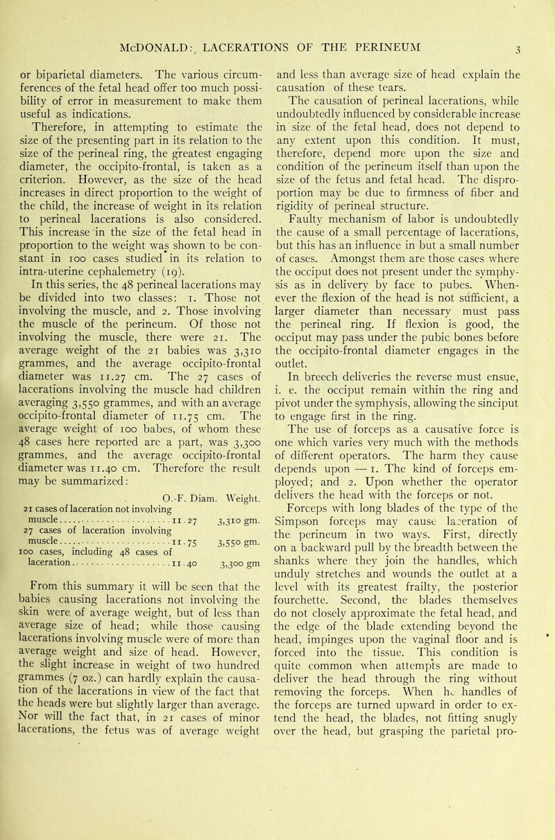 or biparietal diameters. The various circum- ferences of the fetal head offer too much possi- bility of error in measurement to make them useful as indications. Therefore, in attempting to estimate the size of the presenting part in its relation to the size of the perineal ring, the greatest engaging diameter, the occipito-frontal, is taken as a criterion. However, as the size of the head increases in direct proportion to the weight of the child, the increase of weight in its relation to perineal lacerations is also considered. This increase in the size of the fetal head in proportion to the weight was shown to be con- stant in ioo cases studied in its relation to intra-uterine cephalometry (19). In this series, the 48 perineal lacerations may be divided into two classes: 1. Those not involving the muscle, and 2. Those involving the muscle of the perineum. Of those not involving the muscle, there were 21. The average weight of the 21 babies was 3,310 grammes, and the average occipito-frontal diameter was 11.27 cm- The 27 cases of lacerations involving the muscle had children averaging 3,550 grammes, and with an average occipito-frontal diameter of 11.75 cm- The average weight of 100 babes, of whom these 48 cases here reported are a part, was 3,300 grammes, and the average occipito-frontal diameter was 11.40 cm. Therefore the result may be summarized: O.-F. Diam. Weight. 21 cases of laceration not involving muscle 11.27 3,310 gm. 27 cases of laceration involving muscle n.75 3,550 gm. 100 cases, including 48 cases of laceration 11.40 3,300 gm From this summary it will be seen that the babies causing lacerations not involving the skin were of average weight, but of less than average size of head; while those causing lacerations involving muscle were of more than average weight and size of head. However, the slight increase in weight of two hundred grammes (7 oz.) can hardly explain the causa- tion of the lacerations in view of the fact that the heads were but slightly larger than average. Nor will the fact that, in 21 cases of minor lacerations, the fetus was of average weight and less than average size of head explain the causation of these tears. The causation of perineal lacerations, while undoubtedly influenced by considerable increase in size of the fetal head, does not depend to any extent upon this condition. It must, therefore, depend more upon the size and condition of the perineum itself than upon the size of the fetus and fetal head. The dispro- portion may be due to firmness of fiber and rigidity of perineal structure. Faulty mechanism of labor is undoubtedly the cause of a small percentage of lacerations, but this has an influence in but a small number of cases. Amongst them are those cases where the occiput does not present under the symphy- sis as in delivery by face to pubes. When- ever the flexion of the head is not sufficient, a larger diameter than necessary must pass the perineal ring. If flexion is good, the occiput may pass under the pubic bones before the occipito-frontal diameter engages in the outlet. In breech deliveries the reverse must ensue, i. e. the occiput remain within the ring and pivot under the symphysis, allowing the sinciput to engage first in the ring. The use of forceps as a causative force is one which varies very much with the methods of different operators. The harm they cause depends upon —-1. The kind of forceps em- ployed; and 2. Upon whether the operator delivers the head with the forceps or not. Forceps with long blades of the type of the Simpson forceps may cause laceration of the perineum in two ways. First, directly on a backward pull by the breadth between the shanks where they join the handles, which unduly stretches and wounds the outlet at a level with its greatest frailty, the posterior fourchette. Second, the blades themselves do not closely approximate the fetal head, and the edge of the blade extending beyond the head, impinges upon the vaginal floor and is forced into the tissue. This condition is quite common when attempts are made to deliver the head through the ring without removing the forceps. When he handles of the forceps are turned upward in order to ex- tend the head, the blades, not fitting snugly over the head, but grasping the parietal pro-