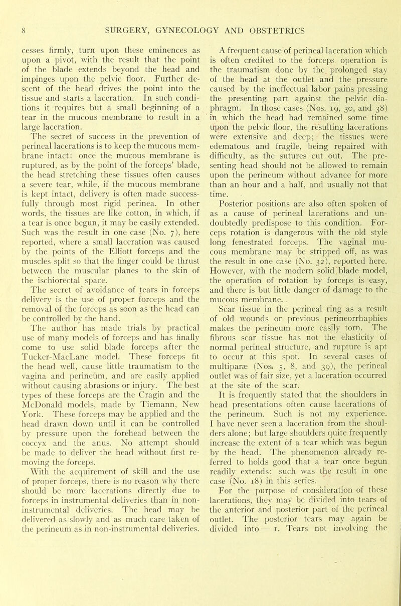 cesses firmly, turn upon these eminences as upon a pivot, with the result that the point of the blade extends beyond the head and impinges upon the pelvic floor. Further de- scent of the head drives the point into the tissue and starts a laceration. In such condi- tions it requires but a small beginning of a tear in the mucous membrane to result in a large laceration. The secret of success in the prevention of perineal lacerations is to keep the mucous mem- brane intact: once the mucous membrane is ruptured, as by the point of the forceps’ blade, the head stretching these tissues often causes a severe tear, while, if the mucous membrane is kept intact, delivery is often made success- fully through most rigid perinea. In other words, the tissues are like cotton, in which, if a tear is once begun, it may be easily extended. Such was the result in one case (No. 7), here reported, where a small laceration was caused by the points of the Elliott forceps and the muscles split so that the finger could be thrust between the muscular planes to the skin of the ischiorectal space. The secret of avoidance of tears in forceps delivery is the use of proper forceps and the removal of the forceps as soon as the head can be controlled by the hand. The author has made trials by practical use of many models of forceps and has finally come to use solid blade forceps after the Tucker-MacLane model. These forceps fit the head well, cause little traumatism to the vagina and perineum, and are easily applied without causing abrasions or injury. The best types of these forceps are the Cragin and the McDonald models, made by Tiemann, New York. These forceps may be applied and the head drawn down until it can be controlled by pressure upon the forehead between the coccyx and the anus. No attempt should be made to deliver the head without first re- moving the forceps. With the acquirement of skill and the use of proper forceps, there is no reason why there should be more lacerations directly due to forceps in instrumental deliveries than in non- instrumental deliveries. The head may be delivered as slowly and as much care taken of A frequent cause of perineal laceration which is often credited to the forceps operation is the traumatism done by the prolonged stay of the head at the outlet and the pressure caused by the ineffectual labor pains pressing the presenting part against the pelvic dia- phragm. In those cases (Nos. 19, 30, and 38) in which the head had remained some time upon the pelvic floor, the resulting lacerations were extensive and deep; the tissues were edematous and fragile, being repaired with difficulty, as the sutures cut out. The pre- senting head should not be allowed to remain upon the perineum without advance for more than an hour and a half, and usually not that time. Posterior positions are also often spoken of as a cause of perineal lacerations and un- doubtedly predispose to this condition. For- ceps rotation is dangerous with the old style long fenestrated forceps. The vaginal mu- cous membrane may be stripped off, as was the result in one case (No. 32), reported here. However, with the modern solid blade model, the operation of rotation by forceps is easy, and there is but little danger of damage to the mucous membrane. Scar tissue in the perineal ring as a result of old wounds or previous perineorrhaphies makes the perineum more easily torn. The fibrous scar tissue has not the elasticity of normal perineal structure, and rupture is apt to occur at this spot. In several cases of multiparas (Nos* 5, 8, and 39), the perineal outlet was of fair size, yet a laceration occurred at the site of the scar. It is frequently stated that the shoulders in head presentations often cause lacerations of the perineum. Such is not my experience. I have never seen a laceration from the shoul- ders alone; but large shoulders quite frequently increase the extent of a tear which was begun by the head. The phenomenon already re- ferred to holds good that a fear once begun readily extends: such was the result in one case '(No. 18) in this series. For the purpose of consideration of these lacerations, they may be divided into tears of the anterior and posterior part of the perineal outlet. The posterior tears may again be