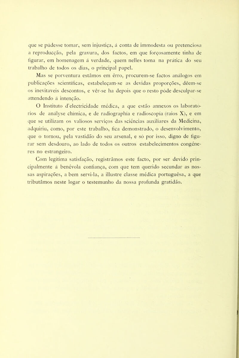 que se pudesse tomar, sem injustiça, á conta de immodesta ou pretenciosa a reproducçao, pela gravura, dos factos, em que forçosamente tinha de figurar, em homenagem á verdade, quem nelles toma na prática do seu trabalho de todos os dias, o principal papel. Mas se porventura estamos em êrro, procurem-se factos análogos em publicações scientíficas, estabeleçam-se as devidas proporções, dêem-se os inevitáveis descontos, e vêr-se ha depois que o resto póde desculpar-se attendendo á intenção. O Instituto d’electricidade médica, a que estão annexos os laborató- rios de anályse chímica, e de radiographía e radioscopía (raios X), e em que se utilizam os valiosos serviços das sciéncias auxiliares da Medicina, adquiriu, como, por este trabalho, fica demonstrado, o desenvolvimento, que o tornou, pela vastidão do seu arsenal, e só por isso, digno de figu- rar sem desdouro, ao lado de todos os outros estabelecimentos congéne- res no estrangeiro. Com legítima satisfação, registrámos este facto, por ser devido prin- cipalmente á benévola confiança, com que tem querido secundar as nos- sas aspirações, a bem servi-la, a illustre classe médica portuguêsa, a que tributámos neste logar o testemunho da nossa profunda gratidão.