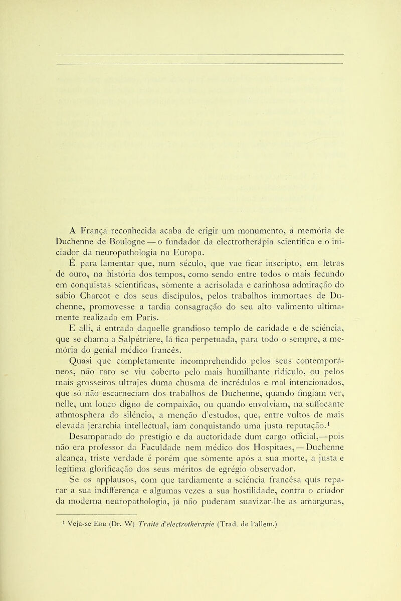 A França reconhecida acaba de erigir um monumento, á memória de Duchenne de Boulogne — o fundador da electrotherápia scientííica e o ini- ciador da neuropathologia na Europa. E para lamentar que, num século, que vae hcar inscripto, em letras de ouro, na história dos tempos, como sendo entre todos o mais fecundo em conquistas scientíficas, somente a acrisolada e carinhosa admiração do sábio Charcot e dos seus discípulos, pelos trabalhos immortaes de Du- chenne, promovesse a tardia consagração do seu alto valimento ultima- mente realizada em Paris. E alli, á entrada daquelle grandioso templo de caridade e de sciéncia, que se chama a Salpétrière, lá fica perpetuada, para todo o sempre, a me- mória do genial médico francês. Quasi que completamente incomprehendido pelos seus contemporâ- neos, não raro se viu coberto pelo mais humilhante ridículo, ou pelos mais grosseiros ultrajes duma chusma de incrédulos e mal intencionados, que só não escarneciam dos trabalhos de Duchenne, quando fingiam ver, nelle, um louco digno de compaixão, ou quando envolviam, na suffocante athmosphera do silêncio, a menção d'estudos, que, entre vultos de mais elevada jerarchia intellectual, iam conquistando uma justa reputação.1 Desamparado do prestígio e da auctoridade dum cargo official,—pois não era professor da Faculdade nem médico dos Hospitaes,— Duchenne alcança, triste verdade é porém que somente após a sua morte, a justa e legítima glorificação dos seus méritos de egrégio observador. Se os applausos, com que tardiamente a sciéncia francêsa quis repa- rar a sua indifferença e algumas vezes a sua hostilidade, contra o criador da moderna neuropathologia, já não puderam suavizar-lhe as amarguras,