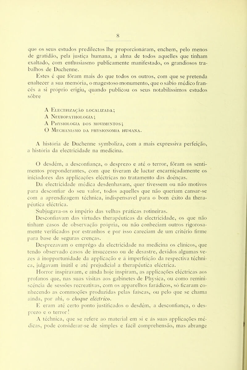 que os seus estudos predilectos lhe proporcionáram, enchem, pelo menos de gratidão, pela justiça humana, a alma de todos aquelles que tinham exaltado, com enthusiasmo publicamente manifestado, os grandiosos tra- balhos de Duchenne. Estes é que fôram mais do que todos os outros, com que se pretenda enaltecer a sua memória, o magestoso monumento, que o sábio médico fran- cês a si próprio erigiu, quando publicou os seus notabilíssimos estudos sòbre A Electrizaçáo localizada; A Neuropathologia; A Physiologia dos movimentos; O Mechanismo da physionomia humana. A história de Duchenne symboliza, com a mais expressiva perfeição, a história da electricidade na medicina. O desdém, a desconfiança, o desprezo e até o terror, fôram os senti- mentos preponderantes, com que tiveram de luctar encarniçadamente os iniciadores das applicações eléctricas no tratamento das doénças. Da electricidade médica desdenhavam, quer tivessem ou não motivos para desconfiar do seu valor, todos aquelles que não queriam cansar-se com a aprendizagem téchnica, indispensável para o bom êxito da thera- péutica eléctrica. Subjugava-os o império das velhas práticas rotineiras. Desconfiavam das virtudes therapéuticas da electricidade, os que não tinham casos de observação própria, ou não conheciam outros rigorosa- mente verificados por estranhos e por isso careciam de um critério firme para base de seguras crenças. Desprezavam o emprêgo da electricidade na medicina os clínicos, que tendo observado casos de insuccesso ou de desastre, devidos algumas ve- zes á inopportunidade da applicação e á imperfeição da respectiva téchni- ca, julgavam inútil e até prejudicial a therapéutica eléctrica. Horror inspiravam, e ainda hoje inspiram, as applicações eléctricas aos profanos que, nas suas visitas aos gabinetes de Pbysica, ou como remini- scência de sessões recreativas, com os apparelhos farádicos, só ficaram co- nhecendo as commoções produzidas pelas faíscas, ou pelo que se chama ainda, por ahi, o choque eléctrico. E eram até certo ponto justificados o desdém, a desconfiança, o des- prezo e o terror! A téchnica, que se refere ao material em si e ás suas applicações mé- dicas, pode considerar-se de simples e fácil comprehensão, mas abrange