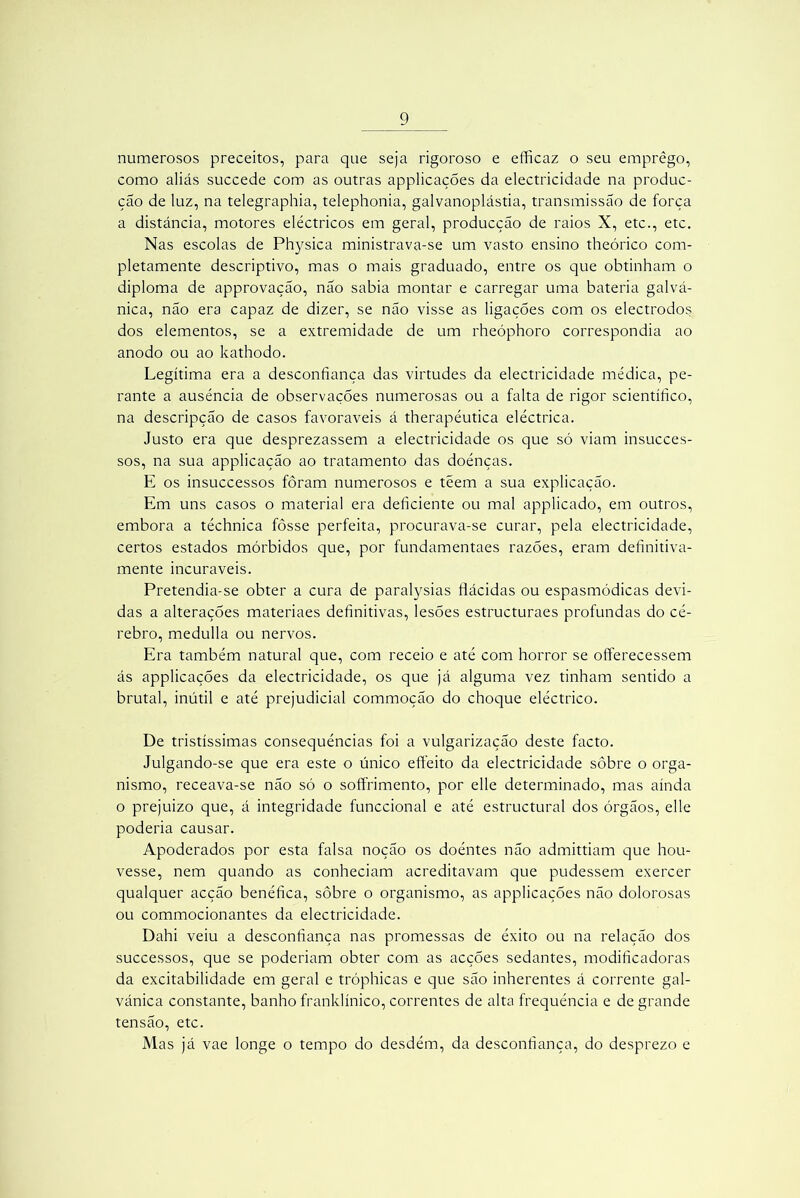 numerosos preceitos, para que seja rigoroso e efficaz o seu emprego, como aliás succede com as outras applicações da electricidade na produc- ção de luz, na telegraphia, telephonia, galvanoplástia, transmissão de força a distância, motores eléctricos em geral, producção de raios X, etc., etc. Nas escolas de Physica ministrava-se um vasto ensino theórico com- pletamente descriptivo, mas o mais graduado, entre os que obtinham o diploma de approvação, não sabia montar e carregar uma bateria galvá- nica, não era capaz de dizer, se não visse as ligações com os electrodos dos elementos, se a extremidade de um rheóphoro correspondia ao anodo ou ao kathodo. Legítima era a desconfiança das virtudes da electricidade médica, pe- rante a ausência de observações numerosas ou a falta de rigor scientífico, na descripção de casos favoráveis á therapéutica eléctrica. Justo era que desprezassem a electricidade os que só viam insucces- sos, na sua applicação ao tratamento das doénças. E os insuccessos fôram numerosos e téem a sua explicação. Em uns casos o material era deficiente ou mal applicado, em outros, embora a téchnica fôsse perfeita, procurava-se curar, pela electricidade, certos estados mórbidos que, por fundamentaes razoes, eram definitiva- mente incuráveis. Pretendia-se obter a cura de paralysias flácidas ou espasmódicas devi- das a alterações materiaes definitivas, lesões estructuraes profundas do cé- rebro, medulla ou nervos. Era também natural que, com receio e até com horror se offerecessem ás applicações da electricidade, os que já alguma vez tinham sentido a brutal, inútil e até prejudicial commoção do choque eléctrico. De tristíssimas consequências foi a vulgarização deste facto. Julgando-se que era este o único effeito da electricidade sôbre o orga- nismo, receava-se não só o soffrimento, por elle determinado, mas ainda o prejuizo que, á integridade funccional e até estructural dos órgãos, elle poderia causar. Apoderados por esta falsa noção os doéntes não admittiam que hou- vesse, nem quando as conheciam acreditavam que pudessem exercer qualquer acção benéfica, sôbre o organismo, as applicações não dolorosas ou commocionantes da electricidade. Dahi veiu a desconfiança nas promessas de êxito ou na relação dos successos, que se poderiam obter com as acções sedantes, modificadoras da excitabilidade em geral e tróphicas e que são inherentes á corrente gal- vánica constante, banho franklínico, correntes de alta frequência e de grande tensão, etc. Mas já vae longe o tempo do desdém, da desconfiança, do desprezo e