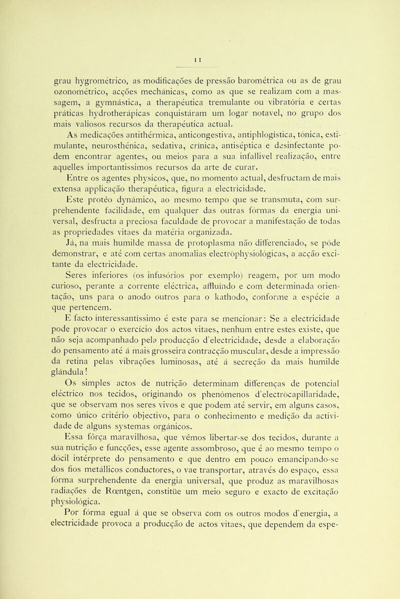 grau hygrométrico, as modificações de pressão barométrica ou as de grau ozonométrico, acções mechánicas, como as que se realizam com a mas- sagem, a gymnástica, a therapéutica tremulante ou vibratória e certas práticas hydrotherápicas conquistáram um logar notável, no grupo dos mais valiosos recursos da therapéutica actual. As medicações antithérmica, anticongestiva, antiphlogística, tónica, esti- mulante, neurosthénica, sedativa, crínica, antiséptica e desinfectante po- dem encontrar agentes, ou meios para a sua infallivel realização, entre aquelles importantíssimos recursos da arte de curar. Entre os agentes physicos, que, no momento actual, desfructam de mais extensa applicação therapéutica, figura a electricidade. Este protêo dynámico, ao mesmo tempo que se transmuta, com sur- prehendente facilidade, em qualquer das outras fôrmas da energia uni- versal, desfructa a preciosa faculdade de provocar a manifestação de todas as propriedades vitaes da matéria organizada. Já, na mais humilde massa de protoplasma não differenciado, se póde demonstrar, e até com certas anomalias electròphysiológicas, a acção exci- tante da electricidade. Seres inferiores (os infusórios por exemplo) reagem, por um modo curioso, perante a corrente eléctrica, affluíndo e com determinada orien- tação, uns para o anodo outros para o kathodo, conforme a espécie a que pertencem. E facto interessantíssimo é este para se mencionar: Se a electricidade pode provocar o exercício dos actos vitaes, nenhum entre estes existe, que não seja acompanhado pela producção d’electricidade, desde a elaboração do pensamento até á mais grosseira contracção muscular, desde a impressão da retina pelas vibrações luminosas, até á secreção da mais humilde glândula! Os simples actos de nutrição determinam differenças de potencial eléctrico nos tecidos, originando os phenómenos d’electròcapillaridade, que se observam nos seres vivos e que podem até servir, em alguns casos, como único critério objectivo, para o conhecimento e medição da activi- dade de alguns systemas orgânicos. Essa fôrça maravilhosa, que vêmos libertar-se dos tecidos, durante a sua nutrição e funcções, esse agente assombroso, que é ao mesmo tempo o dócil intérprete do pensamento e que dentro em pouco emancipando-se dos fios metállicos conductores, o vae transportar, através do espaço, essa fórma surprehendente da energia universal, que produz as maravilhosas radiações de Rcentgen, constitüe um meio seguro e exacto de excitação physiológica. Por fórma egual á que se observa com os outros modos d’energia, a electricidade provoca a producção de actos vitaes, que dependem da espe-