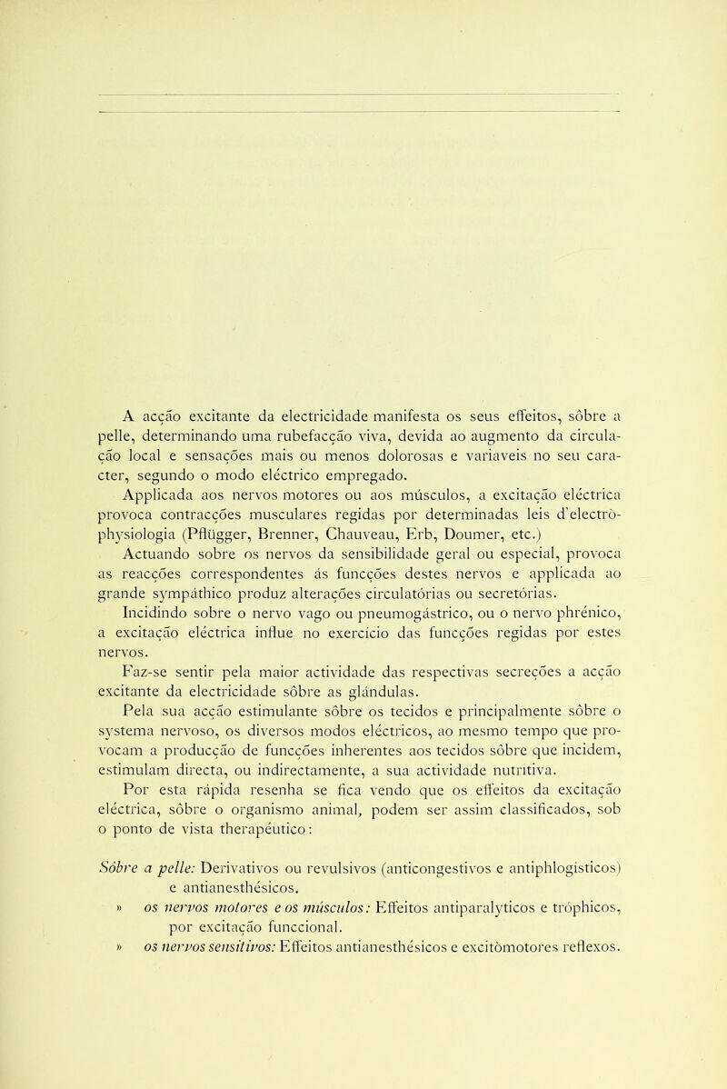 A acção excitante da electricidade manifesta os seus effeitos, sôbre a pelle, determinando uma rubefacção viva, devida ao augmento da circula- ção local e sensações mais ou menos dolorosas e variaveis no seu cara- cter, segundo o modo eléctrico empregado. Applicada aos nervos motores ou aos músculos, a excitação eléctrica provoca contracçÕes musculares regidas por determinadas leis d’electrò- physiologia (Pflügger, Brenner, Chauveau, Erb, Doumer, etc.) Actuando sobre os nervos da sensibilidade geral ou especial, provoca as reacções correspondentes ás funcções destes nervos e applicada ao grande sympáthico produz alterações circulatórias ou secretórias. Incidindo sobre o nervo vago ou pneumogástrico, ou o nervo phrénico, a excitação eléctrica influe no exercício das funcções regidas por estes nervos. Faz-se sentir pela maior actividade das respectivas secreções a acção excitante da electricidade sôbre as glândulas. Pela sua acção estimulante sôbre os tecidos e principalmente sôbre o systema nervoso, os diversos modos eléctricos, ao mesmo tempo que pro- vocam a producção de funcções inherentes aos tecidos sôbre que incidem, estimulam directa, ou indirectamente, a sua actividade nutritiva. Por esta rápida resenha se fica vendo que os effeitos da excitação eléctrica, sôbre o organismo animal, podem ser assim classificados, sob o ponto de vista therapéutico: Sôbre a pelle: Derivativos ou revulsivos (anticongestivos e antiphlogísticos) e antianesthésicos. » os nervos motores e os músculos: Effeitos antiparalyticos e tróphicos, por excitação funccional. » os nervos sensitivos: Effeitos antianesthésicos e excitòmotores reflexos.