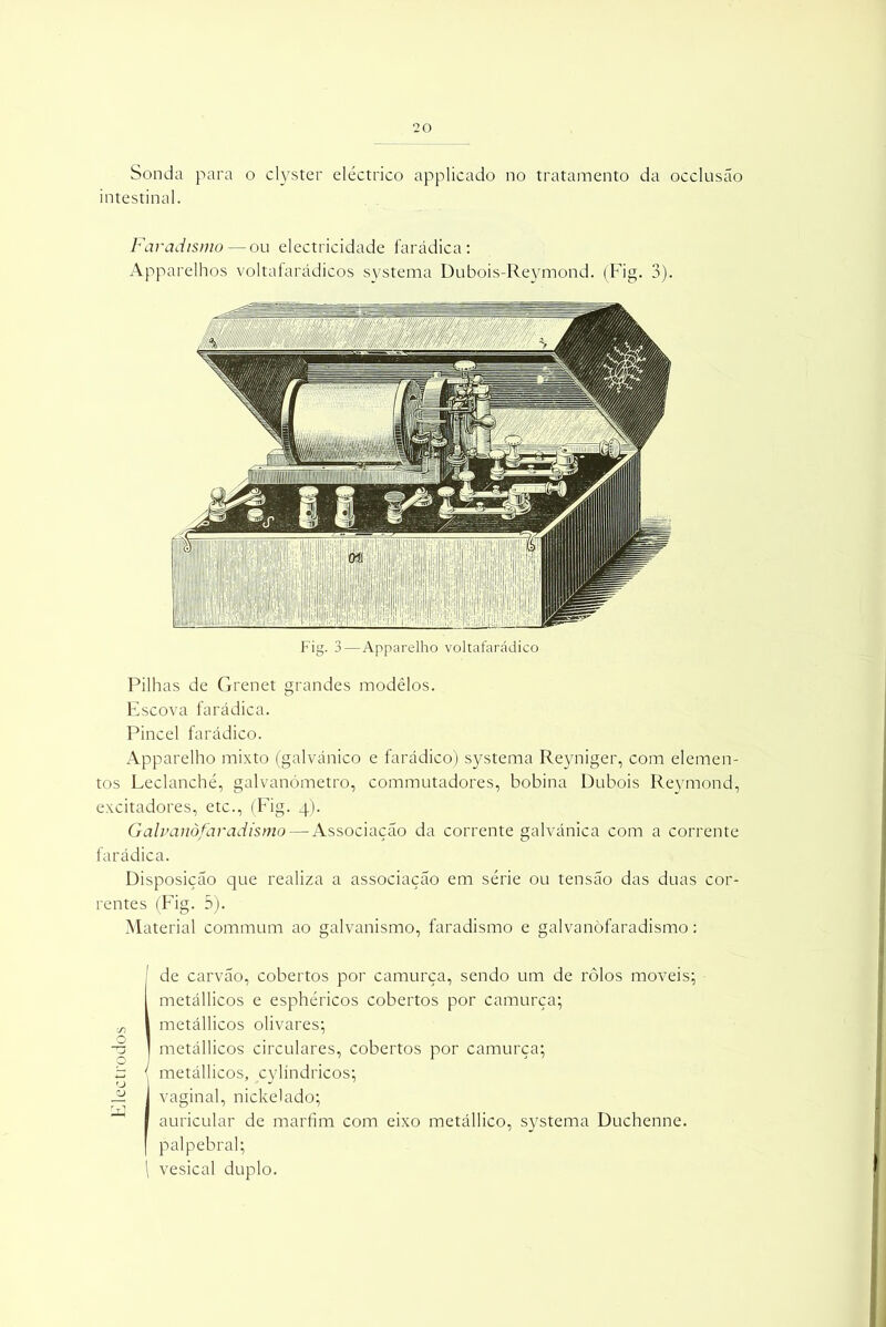 Sonda para o clyster eléctrico applicado no tratamento da occlusão intestinal. Faradismo — ou electricidade farádica: Apparelhos voltafarádicos systema Dubois-Reymond. (Fig. 3). Fig. 3 — Apparelho voltafarádico Pilhas de Grenet grandes modêlos. Escova farádica. Pincel farádico. Apparelho mixto (galvánico e farádico) systema Reyniger, com elemen- tos Leclanché, galvanómetro, commutadores, bobina Dubois Reymond, excitadores, etc., (Fig. 4). Galvanòfaradismo— Associação da corrente galvánica com a corrente farádica. Disposição que realiza a associação em série ou tensão das duas cor- rentes (Fig. 5). Material commum ao galvanismo, faradismo e galvanòfaradismo: 1 de carvão, cobertos por camurça, sendo um de rôlos moveis; metállicos e esphéricos cobertos por camurça; metállicos olivares; metállicos circulares, cobertos por camurça; ' metállicos, cylíndricos; vaginal, nickelado; auricular de marfim com eixo metállico, systema Duchenne. palpebral; \ vesical duplo.