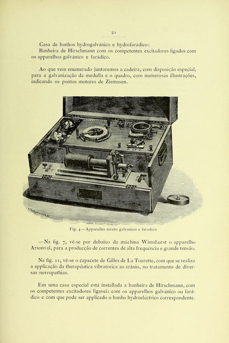 Casa de banhos hydrogalvánico e hydrofarádico: Banheira de Hirschmann com os competentes excitadores ligados com os apparelhos galvánico e farádico. Ao que vem enumerado juntaremos a cadeira, com disposição especial, para a galvanização da medulla e o quadro, com numerosas illustrações, indicando os pontos motores de Ziemssen. Fig. 4 — Apparelho mixto gnlvanico e faradico — Na fig. 7, vê-se por debaixo da máchina Wimshurst o apparelho Arsonval, para a producção de correntes de alta frequência e grande tensão. Na fig. 11, vê-se o capacete de Gilles de La Tourette, com que se realiza a applicação da therapéutica vibratórica ao crânio, no tratamento de diver- sas nevropathias. Em uma casa especial está installada a banheira de Hirschmann, com os competentes excitadores ligáveis com os apparelhos galvánico ou fará- dico e com que pode ser applicado o banho hydròeléctrico correspondente.