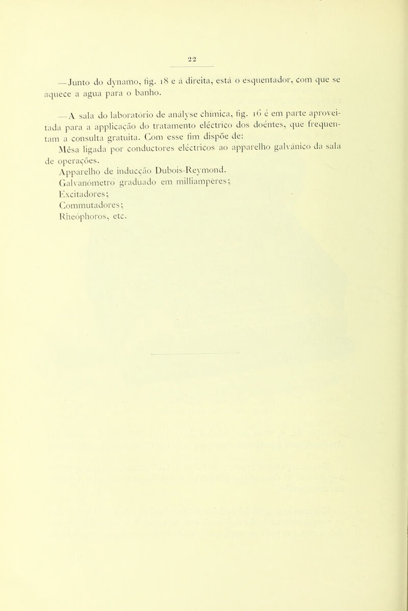 — Junto do dynanio, tig. 18 e á direita, está o esquentadoi, com que se aquece a agua para o banho. A sala do laboratório de anályse chímica, tig. 16 é em parte aprovei- tada para a applicação do tratamento eléctrico dos doéntes, que frequen- tam a consulta gratuita. Com esse fim dispõe de: Mesa ligada por conductores eléctricos ao apparelho galvánico da sala de operações. Apparelho de inducção Dubois-Reymond. Galvanómetro graduado em milliampères; Excitadores; Commutadores |