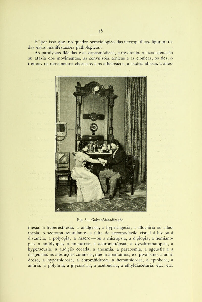 E’ por isso que, no quadro semeiológico das nevropathias, figuram to- das estas manifestações pathológicas: As paralysias flácidas e as espasmódicas, a myotonía, a incoordenação ou ataxía dos movimentos, as convulsões tónicas e as clónicas, os tics, o tremor, os movimentos choreicos e os athetósicos, a astásia-abásia, a anes- Fig. 5 — Galvanòfaradização thesia, a hyperesthesia, a analgesia,- a hyperalgesia, a allochiría ou alles- thesia, o scotoma scintillante, a falta de accomodaçáo visual á luz ou á distancia, a polyopia, a macro — ou a micrópsia, a diplopia, a hemiano- pia, a amblyopia, a amaurose, a achromatópsia, a dyschromatópsia, a hyperacúsia, a audição corada, a anosmia, a paraosmia, a ageustia e a disgeustia, as alterações cutâneas, que já apontámos, e o ptyalismo, a anhi- drose, a hyperhidrose, a chromhidrose, a hemathidrose, a epíphora, a anúria, a polyúria, a glycosúria, a acetonúria, a ethyldiacetúria, etc., etc.