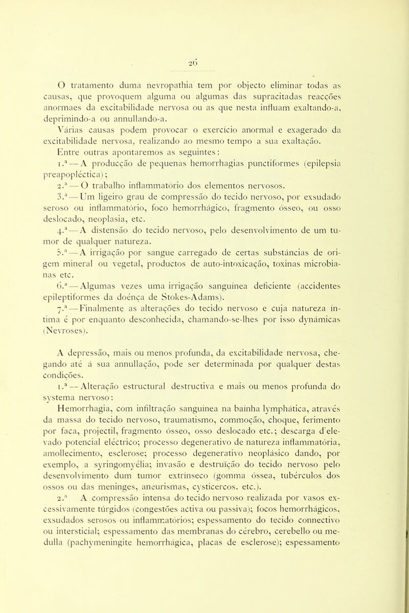 O tratamento duma nevropathia tem por objecto eliminar todas as causas, que provoquem alguma ou algumas das supracitadas reacçoes anormaes da excitabilidade nervosa ou as que nesta influam exaltando-a, deprimindo-a ou annullando-a. Várias causas podem provocar o exercício anormal e exagerado da excitabilidade nervosa, realizando ao mesmo tempo a sua exaltação. Entre outras apontaremos as seguintes: 1. a— A producção de pequenas hemorrhagias punctiformes (epilepsia preapopléctica); 2. a—O trabalho inflammatório dos elementos nervosos. 3. a — Um ligeiro grau de compressão do tecido nervoso, por exsudado seroso ou inflammatório, foco hemorrhágico, fragmento ósseo, ou osso deslocado, neoplasia, etc. q.a — A distensão do tecido nervoso, pelo desenvolvimento de um tu- mor de qualquer natureza. 5.a — A irrigação por sangue carregado de certas substâncias de ori- gem mineral ou vegetal, productos de auto-intoxicação, toxinas microbia- nas etc. ó.a — Algumas vezes uma irrigação sanguínea deficiente (accidentes epileptiformes da doénça de Stokes-Adams). 7.a — Finalmente as alterações do tecido nervoso e cuja natureza ín- tima é por enquanto desconhecida, chamando-se-lhes por isso dynámicas (Nevroses). A depressão, mais ou menos profunda, da excitabilidade nervosa, che- gando até á sua annullação, pode ser determinada por qualquer destas condições. i .a — Alteração estructural destructiva e mais ou menos profunda do systema nervoso: Hemorrhagia, com infiltração sanguínea na bainha lymphática, através da massa do tecido nervoso, traumatismo, commoção, choque, ferimento por faca, projectil, fragmento ósseo, osso deslocado etc.; descarga d ele- vado potencial eléctrico; processo degenerativo de natureza inflammatória, amollecimento, esclerose; processo degenerativo neoplásico dando, por exemplo, a syringomyélia; invasão e destruição do tecido nervoso pelo desenvolvimento dum tumor extrínseco (gomma óssea, tubérculos dos ossos ou das meninges, aneurismas, cysticercos. etc.). 2.a A compressão intensa do tecido nervoso realizada por vasos ex- cessivamente túrgidos (congestões activa ou passiva); focos hemorrhágicos, exsudados serosos ou inflammatórios; espessamento do tecido connectivo ou intersticial; espessamento das membranas do cérebro, cerebello ou me- dulla (pachymeningite hemorrhágica, placas de esclerose); espessamento