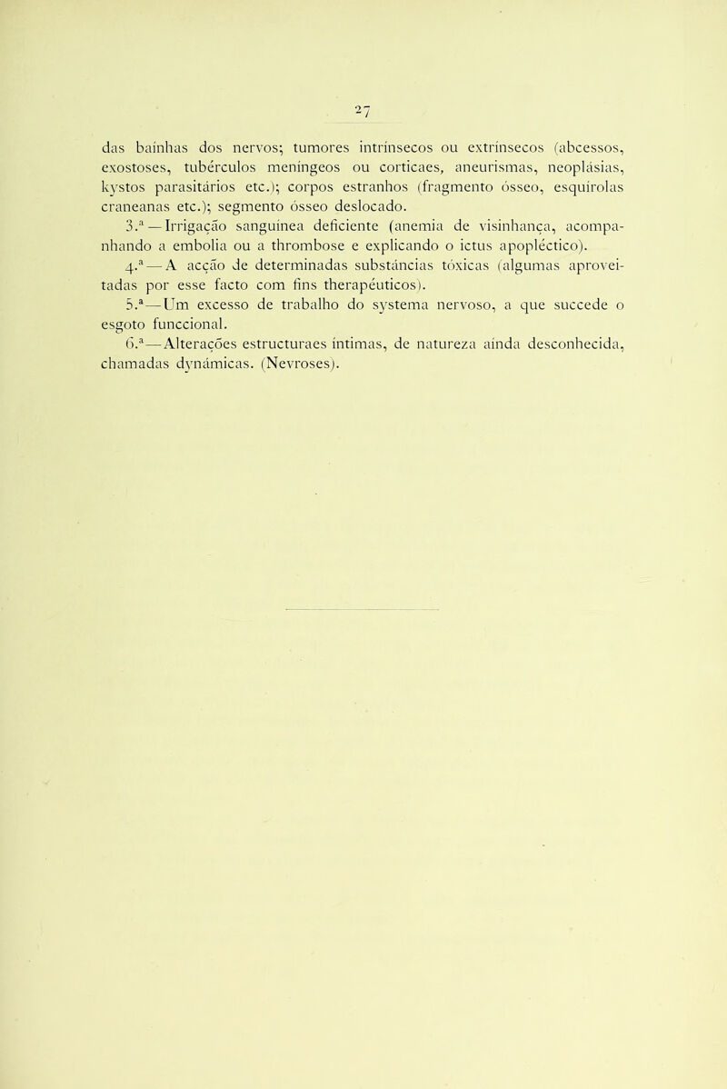 das bainhas dos nervos; tumores intrínsecos ou extrínsecos (abcessos, exostoses, tubérculos meníngeos ou corticaes, aneurismas, neoplásias, kystos parasitários etc.); corpos estranhos (fragmento ósseo, esquírolas craneanas etc.); segmento ósseo deslocado. 3.a— Irrigação sanguínea deficiente (anemia de visinhança, acompa- nhando a embolia ou a thrombose e explicando o ictus apopléctico). q.a— A acção de determinadas substâncias tóxicas (algumas aprovei- tadas por esse facto com fins therapéuticos). 5. a—Um excesso de trabalho do systema nervoso, a que succede o esgoto funccional. 6. a—Alterações estructuraes íntimas, de natureza ainda desconhecida, chamadas dynámicas. (Nevroses).