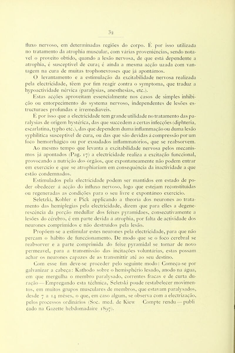 tluxo nervoso, em determinadas regiões do corpo. É por isso utilizada no tratamento da atrophia muscular, com várias proveniências, sendo notá- vel o proveito obtido, quando a lesão nervosa, de que está dependente a atrophia, é susceptível de cura; é ainda a mesma acção uzada com van- tagem na cura de muitas trophonevroses que já apontámos. O levantamento e a estimulação da excitabilidade nervosa realizada pela electricidade, têem por hm reagir contra o symptoma, que traduz a hypoactividade nérvica (paralysias, anesthesias, etc.). Estas acções aproveitam essencialmente nos casos de simples inhibi- ção ou entorpecimento do systema nervoso, independentes de lesões es- tructuraes profundas e irremediáveis. É por isso que a electricidade tem grande utilidade no tratamento das pa- ralysias de origem hystérica, das que succedem a certas infecções (diphteria, escarlatina, typho etc.), das que dependem duma inflammação ou duma lesão syphilítica susceptível de cura, ou das que são devidas á compressão por um foco hemorrhágico ou por exsudados inflammatórios, que se reabsorvem. Ao mesmo tempo que levanta a excitabilidade nervosa pelos mecanis- mos já apontados (Pag. 17) a electricidade realiza a excitação funccional, provocando a nutrição dos órgãos, que expontaneamente não podem entrar em exercício e que se atrophiariam em consequência da inactividade a que estão condemnados. Estimulados pela electricidade podem ser mantidos em estado de po- der obedecer á acção do influxo nervoso, logo que estejam reconstituídas ou regeneradas as condições para o seu livre e expontâneo exercido. Seletzki, Kohler e Pick applicando a theoría dos neurones ao trata- mento das hemiplegias pela electricidade, dizem que para elles a degene- rescência da porção medullar dos feixes pyramidaes, consecutivamente a lesões do cérebro, é em parte devida á atrophia, por falta de actividade dos neurones comprimidos e não destruídos pela lesão. Propõem-se a estimular estes neurones pela electricidade, para que não percam o hábito de funccionamento. De modo que se o foco cerebral se reabsorver e a parte comprimida do feixe pyramidal se tornar de novo permeável, para a transmissão das incitações voluntárias, estas possam achar os neurones capazes de as transmittir até ao seu destino. Com esse fim deve-se proceder pelo seguinte modo: Começa-se por galvanizar a cabeça: Kathodo sobre o hemisphério lesado, anodo na água, em que mergulha o membro paralysado, correntes fracas e de curta du- ração— Empregando esta téchnica, Seletski poude restabelecer movimen- tos, em muitos grupos musculares de membros, que estavam paralysados, desde 7 a 14 meses, o que, em caso algum, se observa com a electrização, pelos processos ordinários (Soc. med. de Kiew Compte rendu — publi