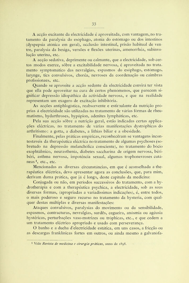 A acção excitante da electricidade é aproveitada, com vantagem, no tra- tamento da paralysia do esóphago, atonia do estômago ou dos intestinos (dyspepsia atônica em geral), occlusão intestinal, prisão habitual de ven- tre, paralysia da bexiga, versões e flexões uterinas, amenorrhéa, subinvo- lução uterina, etc. A acção sedativa, deprimente ou calmante, que a electricidade, sob cer- tos modos exerce, sobre a excitabilidade nervosa, é aproveitada no trata- mento symptomático das nevralgias, espasmos do esóphago, estômago, larynge, tics convulsivos, choréa, nevroses da coordenação ou caimbras profissionaes, etc. Quando se aproveite a acção sedante da electricidade convirá ter vista que ella pode aproveitar na cura de certos phenómenos, que parecem si- gnificar depressão idiopáthica da actividade nervosa, e que na realidade representam um exagero de excitação inhibitória. As acções antiphlogística, reabsorvente e estimulante da nutrição pró- prias á electricidade são utilizadas no tratamento de várias fôrmas de rheu- matismo, hydarthroses, hypópion, adenites lympháticas, etc. Pela sua acção sôbre a nutrição geral, estão indicadas certas applica- ções eléctricas, no tratamento de várias manifestações dystróphicas do arthritismo: a gotta, a diabetes, a lithias biliar e a obesidade. Finalmente, pelas práticas empíricas, reconheceram se vantagens incon- testáveis da therapéutica eléctrica no tratamento de algumas psychoses (so- bretudo na depressão melanchólica consciente), no tratamento do bócio exophtálmico, neurasthenía, diabetes saccharina de origem nervosa, béri- béri, asthma nervosa, impotência sexual, algumas trophonevroses cutâ- neas J, etc., etc. Mencionadas as diversas circunstâncias, em que é aconselhada a the- rapéutica eléctrica, devo apresentar agora as conclusões, que, para mim, derivam duma prática, que já é longa, deste capítulo da medicina: Conjugada ou não, em períodos successivos do tratamento, com a hy- drotherápia e com a therapéutica psychica, a electricidade, sob as suas diversas fôrmas, (apropriadas a variadíssimas indicações), é, entre todos, o mais poderoso e seguro recurso no tratamento da hysteria, com qual- quer destas múltiplas e diversas manifestações: Ataques convulsivos, paralysias do movimento ou da sensibilidade, espasmos, contracturas, nevralgias, surdes, cegueira, anósmia ou agéusia hystéricas, perturbações vaso-motrizes ou tróphicas, etc., e que cedem a um tratamento eléctrico apropriado e usado com perseverança. O banho e a ducha d’electricidade estática, em uns casos, a fricção ou as descargas franklínicas fortes em outros, ou ainda mesmo a galvanòfa- 1 Vide Revista de medicina c cirurgia práticas, anno de 1898.