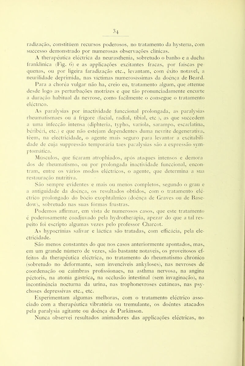 radização, constituem recursos poderosos, no tratamento da hystena, com successo demonstrado por numerosas observações clínicas. A therapéutica eléctrica da neurasthenia, sobretudo o banho e a ducha franklínica (Fig. 6) e as applicaçÕes excitantes fracas, por faíscas pe- quenas, ou por ligeira faradização etc., levantam, com êxito notável, a neurilidade deprimida, nas víctimas numerosíssimas da doença de Beard. Para a choréa vulgar não ha, creio eu, tratamento algum, que attenue desde logo as perturbações motrizes e que tão pronunciadamente encurte a duração habitual da nevrose, como facilmente o consegue o tratamento eléctrico. As paralysias por inactividade funccional prolongada, as paralysias rheumatismaes ou á frígorè (facial, radial, tibial, etc.), as que succedem a uma infecção intensa (diphteria, typho, varíola, sarampo, escarlatina, beribéri, etc.) e que não estejam dependentes duma nevrite degenerativa, têem, na electricidade, o agente mais seguro para levantar a excitabili- dade de cuja suppressão temporária taes paralysias são a expressão sym- ptomática. Músculos, que ficaram atrophiados, após ataques intensos e demora dos de rheumatismo, ou por prolongada inactividade funccional, encon- tram, entre os vários modos eléctricos, o agente, que determina a sua restauração nutritiva. São sempre evidentes e mais ou menos completos, segundo o grau e a antiguidade da doénça, os resultados obtidos, com o tratamento elé- ctrico prolongado do bócio exophtálmico (doénça de Graves ou de Base- dow), sobretudo nas suas fôrmas frustras. Podemos affirmar, em vista de numerosos casos, que este tratamento é poderosamente coadjuvado pela hydrotherápia, apezar do que a tal res- peito foi escripto algumas vezes pelo professor Charcot. As hypocrínias salivar e láctica são tratadas, com efficácia, pela ele- ctricidade. São menos constantes do que nos casos anteriormente apontados, mas, em um grande número de vezes, são bastante notáveis, os proveitosos ef- feitos da therapéutica eléctrica, no tratamento do rheumatismo chrónico (sobretudo no deformante, sem invencíveis ankyloses), nas nevroses de coordenação ou caimbras profissionaes, na asthma nervosa, na angina péctoris, na atonia gástrica, na occlusão intestinal (sem invaginação), na incontinência nocturna da urina, nas trophonevroses cutâneas, nas psy- choses depressivas etc., etc. Experimentam algumas melhoras, com o tratamento eléctrico asso- ciado com a therapéutica vibratória ou tremulante, os doéntes atacados pela paralysia agitante ou doénça de Parkinson. Nunca observei resultados animadores das applicaçÕes eléctricas, no