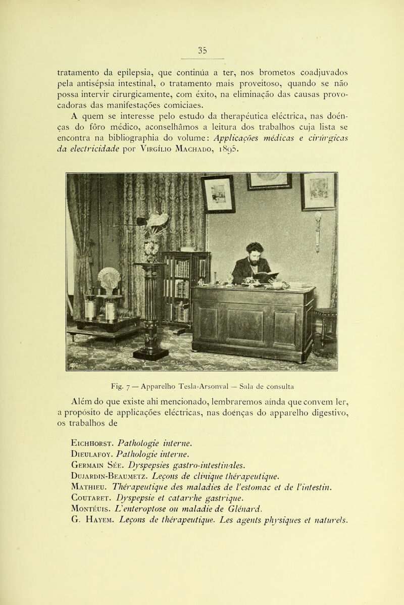 tratamento da epilepsia, que continua a ter, nos brometos coadjuvados pela antisépsia intestinal, o tratamento mais proveitoso, quando se não possa intervir cirurgicamente, com êxito, na eliminação das causas provo- cadoras das manifestações comiciaes. A quem se interesse pelo estudo da therapéutica eléctrica, nas doén- ças do fôro médico, aconselhamos a leitura dos trabalhos cuja lista se encontra na bibliographia do volume: ApplicaçÕes médicas e cirúrgicas da electricidade por Virgílio Machado, i8q5. Fig. 7 — Apparelho Tesla-Arsonval — Sala de consulta Além do que existe ahi mencionado, lembraremos ainda que convem ler, a propósito de applicações eléctricas, nas doenças do apparelho digestivo, os trabalhos de Eichhorst. Pathologie interne. Dieulafoy. Pathologie interne. Germain Sée. Dpspepsies gastro-intestinales. Dujardin-Beaumetz. Leçons de clinique thérapeutique. Mathieu. Thérapeutique des maladies de 1’estomac et de Vintestin. Coutaret. D/spepsie et catarrhe gastrique. Montéuis. Li enter optose ou maladie de Glénard. G. Hayem. Leçons de thérapeutique. Les agents physiques et naturels.