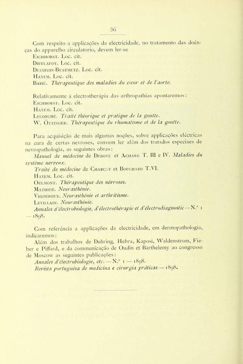 Com respeito a applicações da electricidade, no tratamento das doen- ças do apparelho circulatório, devem ler-se Eichhorst. Loc. cit. Dieulafoy. Loc. cit. Dujardin-Beaumetz. Loc. cit. Hayem. Loc. cit. Barié. Thérapeutique des maladies du coeur et de 1’aorte. Relativamente á electrotherápia das arthropathias apontaremos: Eichhorst. Loc. cit. Hayem. Loc. cit. Lecorchè. Traité théorique et pratique de la goutte. W. Õttinger. Thérapeutique du rhumalisme et de la goutte. Para acquisiçáo de mais algumas noções, sobre applicações eléctricas na cura de certas nevroses, convem ler além dos tratados especiaes de nevropathologia, as seguintes obras: Manuel de médeciue de Debove et Achard T. III e IV. Maladies du système nerveux. Traité de médeciue de Charcot et Bouchard T.VI. Hayem. Loc. cit. Oulmont. Thérapeutique des névroses. Mathieu. Neurasthénie. Vigouroux. Neurasthénie et arthritisme. Levillain. Neurasthénie. Annales d’êlectrobiologie, d’electrothérapie et d’électrodiagnostic — N. i — 1898. Com referencia a applicações da electricidade, em dermopathologia, indicaremos: Além dos trabalhos de Duhring, Hebra, Kaposi, Waldenstrom, Fie- ber e Piffard, e da communicação de Oudin et Barthelemy ao congresso de Moscow as seguintes publicações: Annales d’électrobiologie, etc. — N.° 1 — 1898. Revista portuguesa de medicina e cirurgia práticas — 1898.