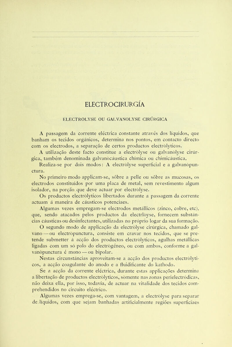 ELECTROCIRURGÍA ELECTROLYSE OU GALVANOLYSE CIRÚRGICA A passagem da corrente eléctrica constante através dos líquidos, que banham os tecidos orgânicos, determina nos pontos, em contacto directo com os electrodos, a separação de certos productos electròlyticos. A utilização deste facto constitue a electròlyse ou galvanòlyse cirúr- gica, também denominada galvanòcáustica chímica ou chimicáustica. Realiza-se por dois modos: A electròlyse superficial e a galvanòpun- ctura. No primeiro modo applicam-se, sôbre a pelle ou sôbre as mucosas, os electrodos constituídos por uma placa de metal, sem revestimento algum isolador, na porção que deve actuar por electròlyse. Os productos electròlyticos libertados durante a passagem da corrente actuam á maneira de cáusticos potenciaes. Algumas vezes empregam-se electrodos metállicos (zinco, cobre, etc), que, sendo atacados pelos productos da electrlòyse, fornecem substân- cias cáusticas ou desinfectantes, utilizadas no próprio logar da sua formação. O segundo modo de applicação da electròlyse cirúrgica, chamado gal- vano—-ou electròpunctura, consiste em cravar nos tecidos, que se pre- tende submetter á acção dos productos electròlyticos, agulhas metállicas ligadas com um só polo do electrògéneo, ou com ambos, conforme a gal- vanòpunctura é mono — ou bipolar. Nestas circunstâncias aproveitam-se a acção dos productos electròlyti- cos, a acção coagulante do anodo e a fluidificante do kathodo. Se a acção da corrente eléctrica, durante estas applicações determina a libertação de productos electròlyticos, somente nas zonas perielectródicas, não deixa ella, por isso, todavia, de actuar na vitalidade dos tecidos com- prehendidos no circuito eléctrico. Algumas vezes emprega-se, com vantagem, a electròlyse para separar de líquidos, com que sejam banhadas artificialmente regiões superficiaes