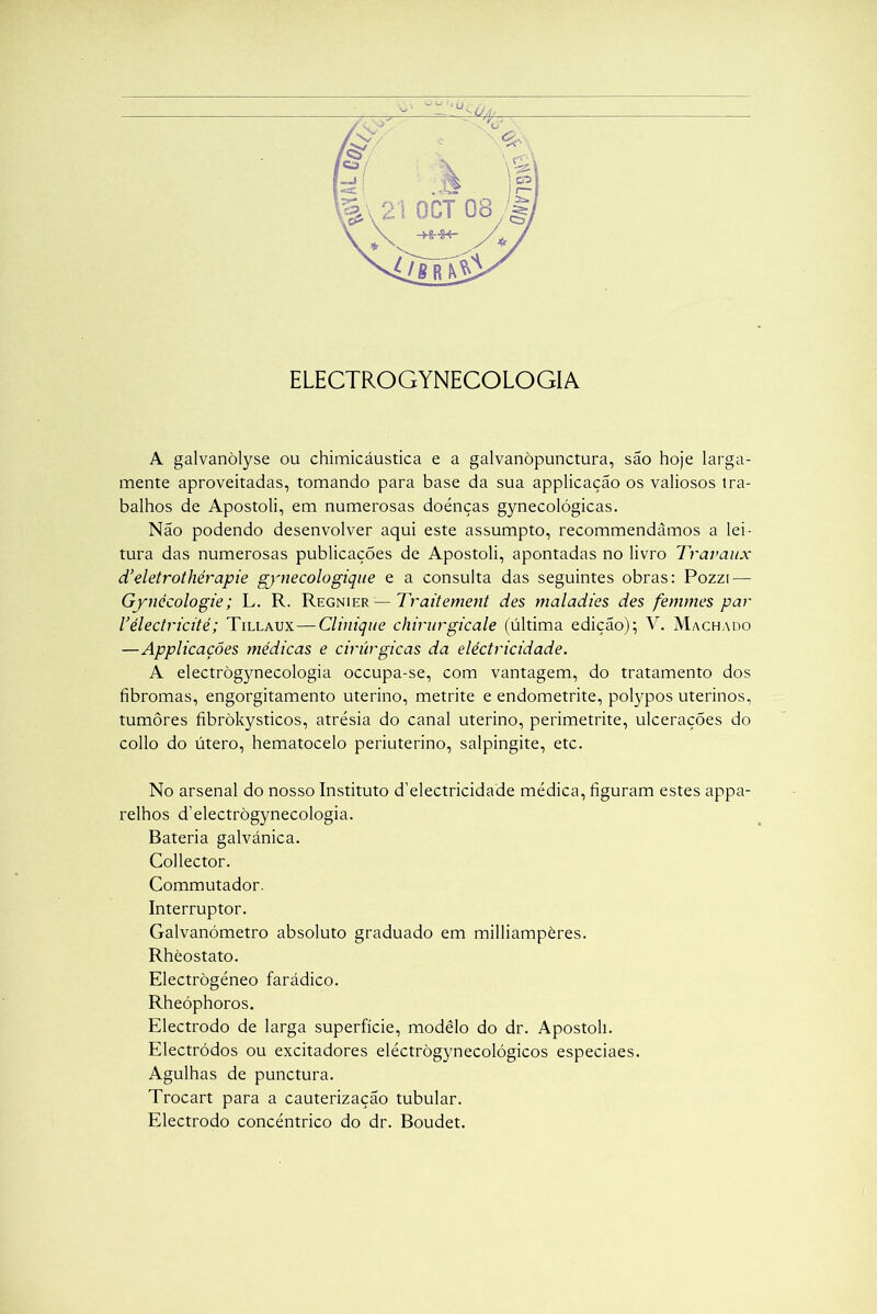 ELECTROGYNECOLOGIA A galvanòlyse ou chimicáustica e a galvanòpunctura, são hoje larga- mente aproveitadas, tomando para base da sua applicaçao os valiosos ira- balhos de Apostoli, em numerosas doénças gynecológicas. Não podendo desenvolver aqui este assumpto, recommendâmos a lei- tura das numerosas publicações de Apostoli, apontadas no livro Travaux d’ eletrothérapie gynecologique e a consulta das seguintes obras: Pozzi — Gynécologie; L. R. Regnier — 1Yaitement des maladies des femmes par Vélectricitè; Tillaux—Clinique chirurgicale (última edição); V. Machado —Applicações médicas e cirúrgicas da electricidade. A electrògynecologia occupa-se, com vantagem, do tratamento dos fibromas, engorgitamento uterino, metrite e endometrite, polypos uterinos, tumores fibròkysticos, atrésia do canal uterino, perimetrite, ulcerações do collo do útero, hematocelo periuterino, salpingite, etc. No arsenal do nosso Instituto d’electricidade médica, figuram estes appa- relhos d’electrògynecologia. Bateria galvánica. Collector. Commutador. Interruptor. Galvanómetro absoluto graduado em milliampères. Rhèostato. Electrògéneo farádico. Rheóphoros. Electrodo de larga superfície, modêlo do dr. Apostoli. Electródos ou excitadores eléctrògynecológicos especiaes. Agulhas de punctura. Trocart para a cauterização tubular. Electrodo concêntrico do dr. Boudet.