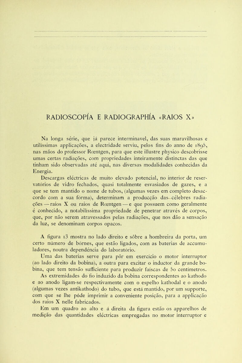 RADIOSCOPÍA E RADIOGRAPHÍA «RAIOS X» Na longa série, que já parece interminável, das suas maravilhosas e utilíssimas applicações, a electridade serviu, pelos fins do anno de i8g5, nas mãos do professor Roentgen, para que este illustre physico descobrisse umas certas radiações, com propriedades inteiramente distinctas das que tinham sido observadas até aqui, nas diversas modalidades conhecidas da Energia. Descargas eléctricas de muito elevado potencial, no interior de reser- vatórios de vidro fechados, quasi totalmente esvasiados de gazes, e a que se tem mantido o nome de tubos, (algumas vezes em completo desac- cordo com a sua fórma), determinam a producção das célebres radia- ções — raios X ou raios de Rcentgen — e que possuem como geralmente é conhecido, a notabilíssima propriedade de penetrar através de corpos, que, por não serem atravessados pelas radiações, que nos dão a sensação da luz, se denominam corpos opacos. A figura i3 mostra no lado direito e sobre a hombreira da porta, um certo número de bórnes, que estão ligados, com as baterias de accumu- ladores, noutra dependência do laboratório. Uma das baterias serve para pôr em exercício o motor interruptor (ao lado direito da bobina), a outra para excitar o inductor da grande bo- bina, que tem tensão sufficiente para produzir faíscas de 5o centímetros. As extremidades do fio induzido da bobina correspondentes ao kathodo e ao anodo ligam-se respectivamente com o espelho kathodal e o anodo (algumas vezes antikathodo) do tubo, que está mantido, por um supporte, com que se lhe póde imprimir a conveniente posição, para a applicação dos raios X nelle fabricados. Em um quadro ao alto e á direita da figura estão os apparelhos de medição das quantidades eléctricas empregadas no motor interruptor e