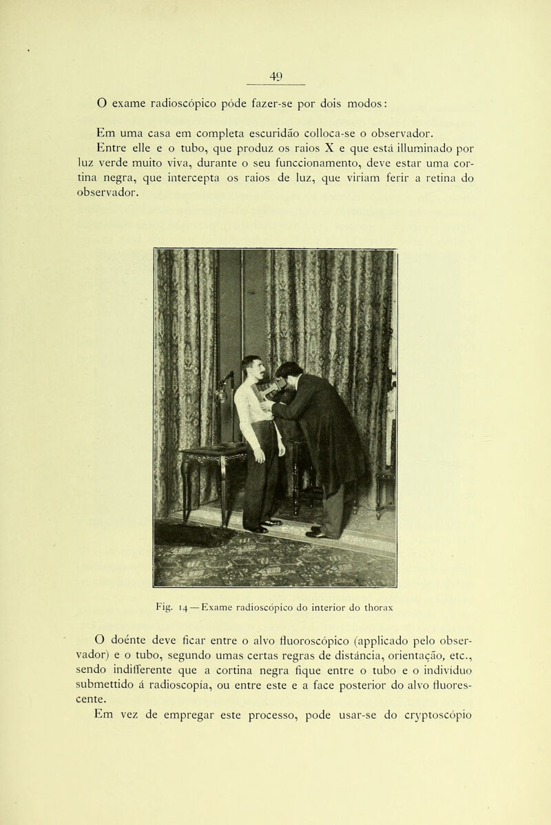 O exame radioscópico póde fazer-se por dois modos: Em uma casa em completa escuridão colloca-se o observador. Entre elle e o tubo, que produz os raios X e que está illuminado por luz verde muito viva, durante o seu funccionamento, deve estar uma cor- tina negra, que intercepta os raios de luz, que viriam ferir a retina do observador. Fig. 14 — Exame radioscópico do interior do thorax O doénte deve ficar entre o alvo fluoroscópico (applicado pelo obser- vador) e o tubo, segundo umas certas regras de distância, orientação, etc., sendo indiíferente que a cortina negra fique entre o tubo e o indivíduo submettido á radioscopía, ou entre este e a face posterior do alvo fluores- cente. Em vez de empregar este processo, pode usar-se do cryptoscópio