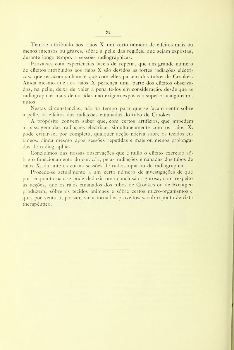 Tem-se attribuído aos raios X um certo número de effeitos mais ou menos intensos ou graves, sôbre a pelle das regiões, que sejam expostas, durante longo tempo, a sessões radiográphicas. Prova-se, com experiências fáceis de repetir, que um grande número de effeitos attribuídos aos raios X são devidos ás fortes radiações eléctri- cas, que os acompanham e que com elles partem dos tubos de Crookes. Ainda mesmo que aos raios X pertença uma parte dos effeitos observa- dos, na pelle, deixa de valer a pena tè-los em consideração, desde que as radiographías mais demoradas não exigem exposição superior a alguns mi- nutos. Nestas circunstâncias, não ha tempo para que se façam sentir sobre a pelle, os effeitos das radiações emanadas do tubo de Crookes. A propósito convem saber que, com certos artifícios, que impedem a passagem das radiações eléctricas simultaneamente com os raios X, pode evitar-se, por completo, qualquer acção nociva sobre os tecidos cu- tâneos, ainda mesmo após sessões repetidas e mais ou menos prolonga- das de radiographía. Concluímos das nossas observações que é nullo o effeito exercido so- bre o funccionamento do coração, pelas radiações emanadas dos tubos de raios X, durante as curtas sessões de radioscopía ou de radiographía. Procede-se actualmente a um certo número de investigações de que por enquanto não se póde deduzir uma conclusão rigorosa, com respeito ás acções, que os raios emanados dos tubos de Crookes ou de Rcentgen produzem, sôbre os tecidos animaes e sôbre certos micro-organismos e que, por ventura, possam vir a torná-las proveitosas, sob o ponto de vista therapéutico.