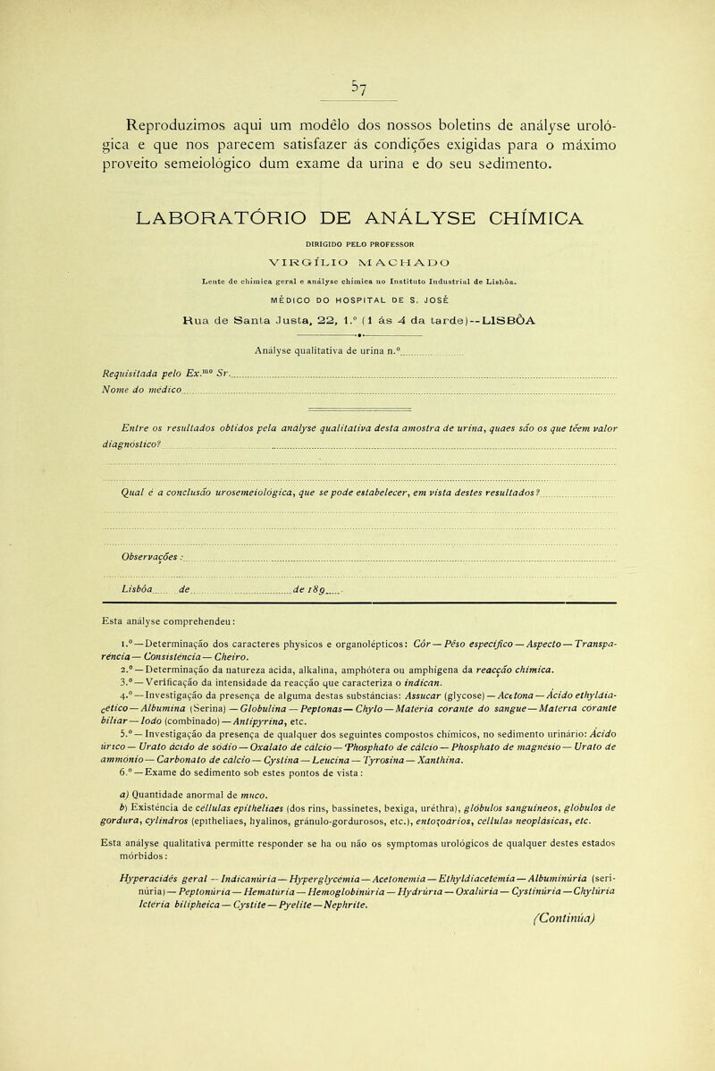 Reproduzimos aqui um modêlo dos nossos boletins de anályse uroló- gica e que nos parecem satisfazer ás condições exigidas para o máximo proveito semeiológico dum exame da urina e do seu sedimento. LABORATÓRIO DE ANÁLYSE CHÍMICA DIRIGIDO PELO PROFESSOR VIRGÍLIO MACHADO Lente de chímica geral e anályse chímica no Instituto Industrial de Lisboa. MÉDICO DO HOSPITAL DE S. JOSÉ Hua de Santa Justa, 22, t.° (1 ás 4 da tarde) —LISBÒA . * Anályse qualitativa de urina n.° Requisitada pelo Ex.'“° Sr. Nome do médico Entre os resultados obtidos pela anályse qualitativa desta amostra de urina, quaes são os que téem valor diagnóstico? Qual é a conclusão urosemeiológica, que se pode estabelecer, em vista destes resultados ? Observações: Lisboa de de iHg Esta anályse comprehendeu: 1. ° — Determinação dos caracteres physicos e organolépticos: Cór — Pêso especifico — Aspecto —Transpa- rência— Consistência— Cheiro. 2. ° —Determinação da natureza ácida, alkalina, amphótera ou amphígena da reaccão chímica. 3. ° — Verificação da intensidade da reacção que caracteriza o indican. 4-° — Investigação da presença de alguma destas substâncias: Assucar (glycose) — Acetona — Acido ethyldia- cético — Albumina (Serina) —Globulina — Peptonas—Chylo — Matéria corante do sangue —Matéria corante biliar— lodo (combinado) — Antipyrina, etc. 5. ° — Investigação da presença de qualquer dos seguintes compostos chímicos, no sedimento urinário: Acido úrtco— Urato ácido de sódio — Oxalalo de cálcio— ‘Phosphato de cálcio — Phosphato de magnésio— Ur ato de ammónio — Carbonato de cálcio — Cyslina — Leucina — Tyrosina — Xanthina. 6. °—Exame do sedimento sob estes pontos de vista: a) Quantidade anormal de muco. b) Existência de céllulas epitheliaes (dos rins, bassinetes, bexiga, uréthra), glóbulos sanguíneos, glóbulos ãe gordura, cylindros (epitheliaes, hyalinos, gránulo-gordurosos, etc.), ento\oários, céllulas neoplásicas, etc. Esta anályse qualitativa permitte responder se ha ou não os symptomas urológicos de qualquer destes estados mórbidos: Hyperacidês geral — Indicanúria — Hyperglycémia — Acetonemia — Ethyldiacetémia — Albuminúria (seri- núriai — Peptonúria — Hematúria — Hemoglobinúria — Hydrúria — Oxalúria — Cyslinúria — Chylúria Ictéria bilipheica — Cystite — Pyelite—Nephrite. (Continua)