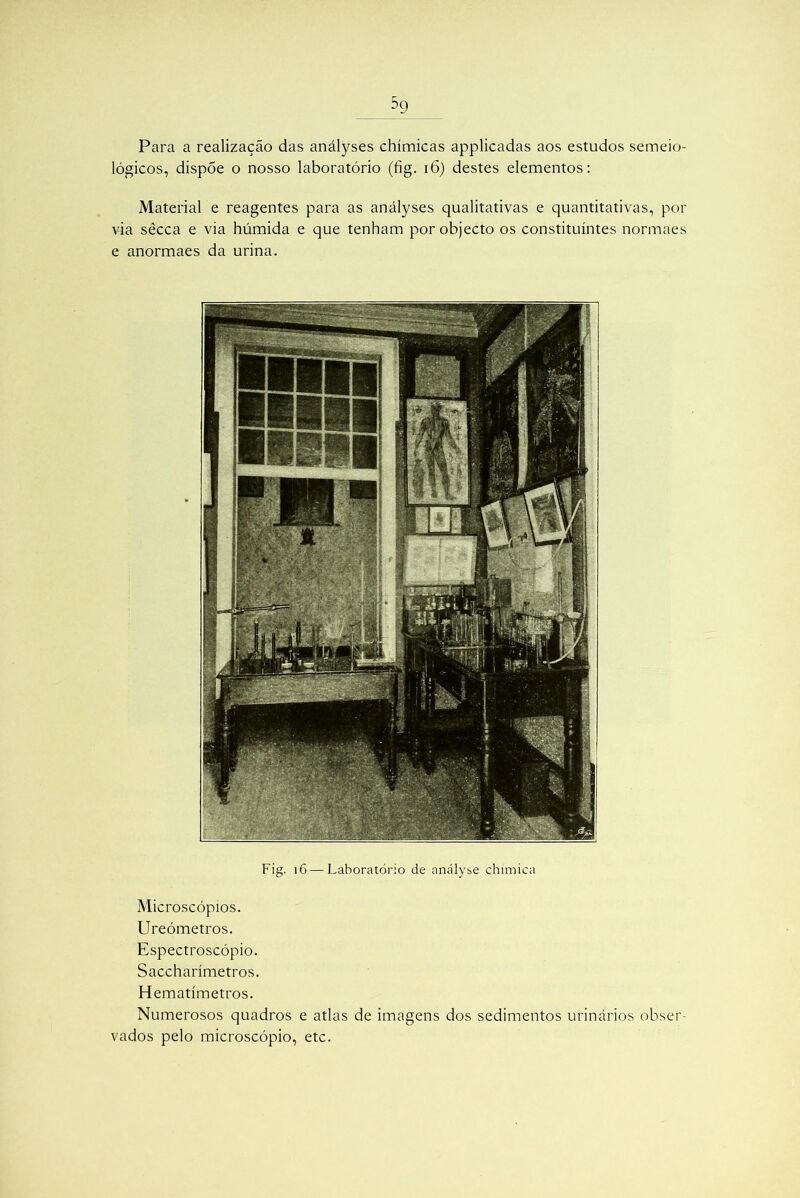 Para a realização das anályses chímicas applicadas aos estudos semeio- lógicos, dispõe o nosso laboratório (fig. 16) destes elementos: Material e reagentes para as anályses qualitativas e quantitativas, por via sêcca e via húmida e que tenham por objecto os constituintes normaes e anormaes da urina. Fig. 16 — Laboratório de anályse chimica Microscópios. Ureómetros. Espectroscópio. Saccharímetros. Hematímetros. Numerosos quadros e atlas de imagens dos sedimentos urinários obser- vados pelo microscópio, etc.