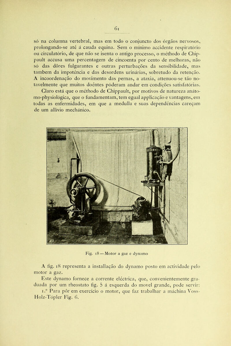 f)l só na columna vertebral, mas em todo o conjuncto dos órgáos nervosos, prolongando-se até á cauda equina. Sem o mínimo accidente respiratório ou circulatório, de que não se isenta o antigo processo, o méthodo de Chip- pault accusa uma percentagem de cincoenta por cento de melhoras, não só das dôres fulgurantes e outras perturbações da sensibilidade, mas também da impotência e das desordens urinárias, sobretudo da retenção. A incoordenação do movimento das pernas, a ataxia, attenuou-se tão no- tavelmente que muitos doentes póderam andar em condições satisfatórias. Claro está que o méthodo de Chippault, por motivos de natureza anáto- mo-physiológica, que o fundamentam, tem egual applicação e vantagens, em todas as enfermidades, em que a medulla e suas dependências careçam de um allívio mechánico. Fig. 18 — Motor a gaz e dynamo A fig. iS representa a installação do dynamo posto em actividade pelo motor a gaz. Este dynamo fornece a corrente eléctrica, que, convenientemente gra- duada por um rheostato fig. 5 á esquerda do movei grande, pode servir: i.° Para pôr em exercício o motor, que faz trabalhar a máchina Voss-