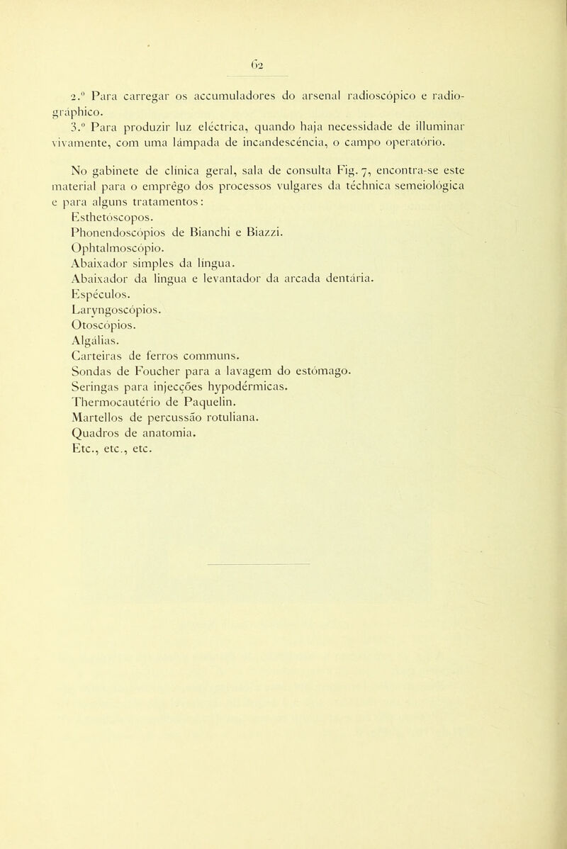 •2.° Para carregar os accumuladores do arsenal radioscópico e radio- gráphico. 3.° Para produzir luz eléctrica, quando haja necessidade de illuminar vivamente, com uma lâmpada de incandescência, o campo operatório. No gabinete de clínica geral, sala de consulta Fig. 7, encontra-se este material para o emprego dos processos vulgares da téchnica semeiológica e para alguns tratamentos: Esthetóscopos. Phonendoscópios de Bianchi e Biazzi. Ophtalmoscópio. Abaixador simples da língua. Abaixador da lingua e levantador da arcada dentária. Espéculos. Laryngoscópios. Otoscópios. Algálias. Carteiras de ferros communs. Sondas de Foucher para a lavagem do estômago. Seringas para injecções hypodérmicas. Thermocautério de Paquelin. Martellos de percussão rotuliana. Quadros de anatomia. Etc., etc., etc.