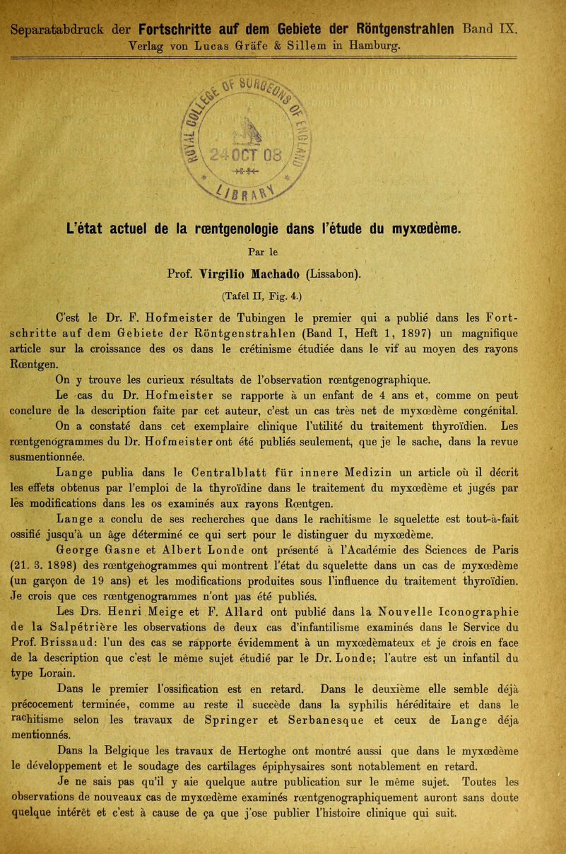 Separatabdruck der Fortschritte auf dem Gebiete der Rontgenstrahlen Band IX. Verlag von Lucas Grâfe & Sillem in Hamburg. ;v/ W- m -j *< ■N 'Ûb rT% L’état actuel de la rœntgenologie dans l’étude du myxœdème. Par le Prof. Yirgilio Machado (Lissabon). (Tafel II, Fig. 4.) C’est le Dr. F. Hofmeister de Tubingen le premier qui a publié dans les Fort- schritte auf dem Gebiete der Rontgenstrahlen (Band I, Heft 1, 1897) un magnifique article sur la croissance des os dans le crétinisme étudiée dans le vif au moyen des rayons Rœntgen. On y trouve les curieux résultats de l’observation rœntgenographique. Le cas du Dr. Hofmeister se rapporte à un enfant de 4 ans et, comme on peut conclure de la description faite par cet auteur, c’est un cas très net de myxœdème congénital. On a constaté dans cet exemplaire clinique l’utilité du traitement thyroïdien. Les rœntgenogrammes du Dr. Hofmeister ont été publiés seulement, que je le sache, dans la revue susmentionnée. Lange publia dans le Centralblatt für innere Medizin un article où il décrit les effets obtenus par l’emploi de la thyroïdine dans le traitement du myxœdème et jugés par les modifications dans les os examinés aux rayons Rœntgen. Lange a conclu de ses recherches que dans le rachitisme le squelette est tout-à-fait ossifié jusqu’à un âge déterminé ce qui sert pour le distinguer du myxœdème. George Gasne et Albert Londe ont présenté à l’Académie des Sciences de Paris (21. 3. 1898) des rœntgenogrammes qui montrent l’état du squelette dans un cas de myxœdème (un garçon de 19 ans) et les modifications produites sous l’influence du traitement thyroïdien. Je crois que ces rœntgenogrammes n’ont pas été publiés. Les Drs. Henri Meige et F. Allard ont publié dans la Nouvelle Iconographie de la Salpétrière les observations de deux cas d’infantilisme examinés dans le Service du Prof. Brissaud: l’un des cas se rapporte évidemment à un myxœdèmateux et je crois en face de la description que c’est le même sujet étudié par le Dr. Londe; l’autre est un infantil du type Lorain. Dans le premier l’ossification est en retard. Dans le deuxième elle semble déjà précocement terminée, comme au reste il succède dans la syphilis héréditaire et dans le rachitisme selon les travaux de Springer et Serbanesque et ceux de Lange déjà mentionnés. Dans la Belgique les travaux de Hertoghe ont montré aussi que dans le myxœdème le développement et le soudage des cartilages épiphysaires sont notablement en retard. Je ne sais pas qu’il y aie quelque autre publication sur le même sujet. Toutes les observations de nouveaux cas de myxœdème examinés rœntgenographiquement auront sans doute quelque intérêt et c’est à cause de ça que j’ose publier l’histoire clinique qui suit.