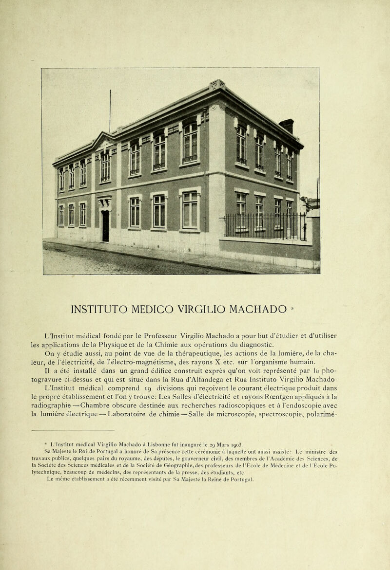 INSTITUTO MEDICO VIRGILIO MACHADO * L’Institut médical fondé par le Professeur Virgilio Machado a pour but d’étudier et d’utiliser les applications de la Physique et de la Chimie aux opérations du diagnostic. On y étudie aussi, au point de vue de la thérapeutique, les actions de la lumière, de la cha- leur, de l’électricité, de l’électro-magnétisme, des rayons X etc. sur l'organisme humain. Il a été installé dans un grand édifice construit exprès qu’on voit représenté par la pho- togravure ci-dessus et qui est situé dans la Rua d’Alfandega et Rua Instituto Virgilio Machado. L’Institut médical comprend 19 divisions qui reçoivent le courant électrique produit dans le propre établissement et l’on y trouve: Les Salles d’électricité et rayons Rœntgen appliqués à la radiographie—Chambre obscure destinée aux recherches radioscopiques et à l’endoscopie avec la lumière électrique — Laboratoire de chimie — Salle de microscopie, spectroscopie, polarimé- * L'Institut médical Virgilio Machado à Lisbonne fut inauguré le 29 Mars 1903. Sa Majesté le Roi de Portugal a honoré de Sa présence cette cérémonie à laquelle ont aussi assisté: Le ministre des travaux publics, quelques pairs du royaume, des députés, le gouverneur civil, des membres de l’Académie des Sciences, de la Société des Sciences médicales et de la Société de Géographie, des professeurs de l’École de Médecine et de l’Ecole Po- lytechnique, beaucoup de médecins, des représentants de la presse, des étudiants, etc. Le même établissement a été récemment visité par Sa Majesté la Reine de Portugal.