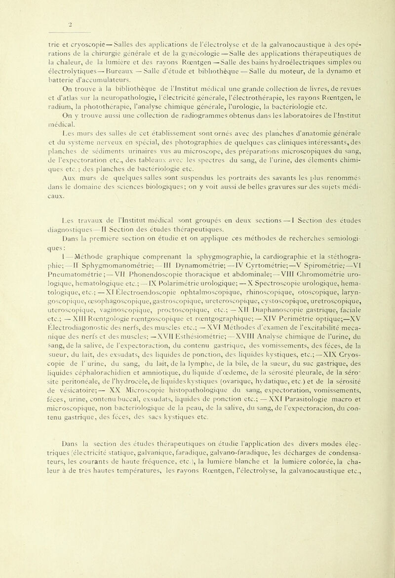 trie et cryoscopie—Salles des applications de l’électrolyse et de la galvanocaustique à des opé- rations de la chirurgie générale et de la gynécologie—Salle des applications thérapeutiques de la chaleur, de la lumière et des rayons Rœntgen—Salle des bains hydroélectriques simples ou électrolytiques—Bureaux — Salle d’étude et bibliothèque — Salle du moteur, de la dynamo et batterie d’accumulateurs. On trouve à la bibliothèque de l’Institut médical une grande collection de livres, de revues et d’atlas sur la neuropathologie, l'électricité générale, l’électrothérapie, les rayons Rœntgen, le radium, la photothérapie, l’analyse chimique générale, l’urologie, la bactériologie etc. On y trouve aussi une collection de radiogrammes obtenus dans les laboratoires de l’Institut médical. Les murs des salles de cet établissement sont ornés avec des planches d’anatomie générale et du système nerveux en spécial, des photographies de quelques cas cliniques intéressants, des planches de sédiments urinaires vus au microscope, des préparations microscopiques du sang, de l’expectoration etc., des tableaux avec les spectres du sang, de l’urine, des éléments chimi- ques etc.; des planches de bactériologie etc. Aux murs de quelques salles sont suspendus les portraits des savants les plus renommés dans le domaine des sciences biologiques; on y voit aussi de belles gravures sur des sujets médi- caux. Les travaux de l’Institut médical sont groupés en deux sections — I Section des études diagnostiques—II Section des études thérapeutiques. Dans la première section on étudie et on applique ces méthodes de recherches sémiologi- ques : I — Méthode graphique comprenant la sphygmographie, la cardiographie et la stéthogra- phie; — II Sphygmomanométrie;—III Dynamométrie;—IV Cyrtométrie;—V Spirométrie;—VI Pneumatométrie ; — VII Phonendoscopie thoracique et abdominale;—VIII Chromométrie uro- logique, hematologique etc.; — IX Polarimétrie urologique; —X Spectroscopie urologique, hema- tologique, etc.;—XI Électroendoscopie ophtalmoscopique, rhinoscopique, otoscopique, laryn- goscopique, œsophagoscopique, gastroscopique, ureteroscopique, cystoscopique, uretroscopique, uteroscopique, vaginoscopique, proctoscopique, etc.; — XII Diaphanoscopie gastrique, faciale etc.; —XIII Rœntgologie rœntgoscopique et rœntgographique; — XIV Perimétrie optique;—XV Électrodiagonostic des nerfs, des muscles etc.; — XVI Méthodes d’examen de l’excitabilité méca- nique des nerfs et des muscles;—XVII Esthésiométrie;—XVIII Analyse chimique de l’urine, du sang, de la salive, de l’expectoraction, du contenu gastrique, des vomissements, des fèces, de la sueur, du lait, des exsudats, des liquides de ponction, des liquides kystiques, etc.;—XIX Cryos- copie de 1’ urine, du sang, du lait, delà lymphe, de la bile, de la sueur, du suc gastrique, des liquides céphalorachidien et amniotique, du liquide d'œdeme, de la sérosité pleurale, de la séro~ site péritonéale, de l’hydrocèle, de liquides kystiques (ovarique, hydatique, etc.) et de la sérosité de vésicatoire;— XX Microscopie histopathologique du sang, expectoration, vomissements, fèces, urine, contenu buccal, exsudats, liquides de ponction etc.; —XXI Parasitologie macro et microscopique, non bactériologique de la peau, de la salive, du sang, de l’expectoracion, du con- tenu gastrique, des fèces, des sacs kystiques etc. Dans la section des études thérapeutiques on étudie l’application des divers modes élec- triques (électricité statique, galvanique, faradique, galvano-faradique, les décharges de condensa- teurs, les courants de haute fréquence, etc.), la lumière blanche et la lumière colorée, la cha- leur à de très hautes températures, les rayons Rœntgen, l’électrolyse, la galvanocaustique etc.,