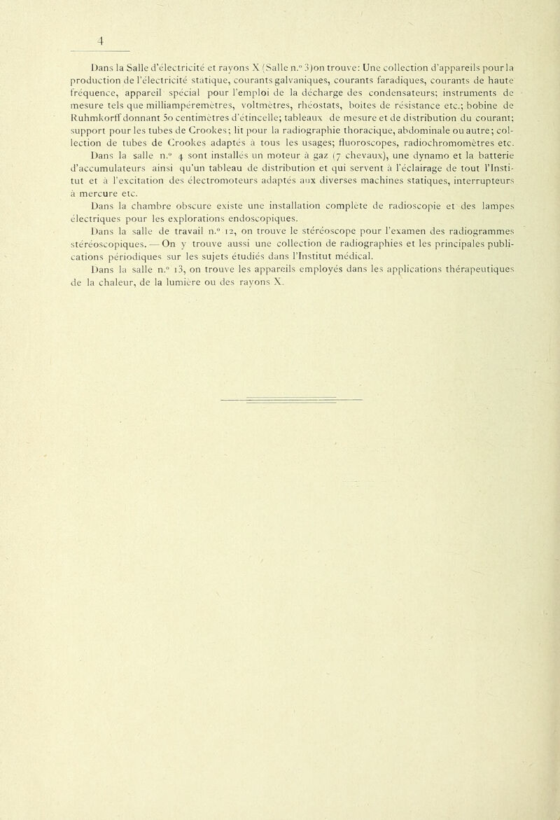 Dans la Salle d’électricité et rayons X (Salle n.° 3)on trouve: Une collection d’appareils pour la production de l’électricité statique, courants galvaniques, courants faradiques, courants de haute fréquence, appareil spécial pour l’emploi de la décharge des condensateurs; instruments de mesure tels que milliampéremètres, voltmètres, rhéostats, boites de résistance etc.; bobine de Ruhmkorff donnant 5o centimètres d’étincelle; tableaux de mesure et de distribution du courant; support pour les tubes de Crookes; lit pour la radiographie thoracique, abdominale ou autre; col- lection de tubes de Crookes adaptés à tous les usages; fluoroscopes, radiochromomètres etc. Dans la salle n.u 4 sont installés un moteur à gaz (7 chevaux), une dynamo et la batterie d’accumulateurs ainsi qu’un tableau de distribution et qui servent à l’éclairage de tout l’Insti- tut et à l’excitation des électromoteurs adaptés aux diverses machines statiques, interrupteurs à mercure etc. Dans la chambre obscure existe une installation complète de radioscopie et des lampes électriques pour les explorations endoscopiques. Dans la salle de travail n.° 12, on trouve le stéréoscope pour l’examen des radiogrammes stéréoscopiques. — On y trouve aussi une collection de radiographies et les principales publi- cations périodiques sur les sujets étudiés dans l’Institut médical. Dans la salle n.° 13, on trouve les appareils employés dans les applications thérapeutiques de la chaleur, de la lumière ou des rayons X.