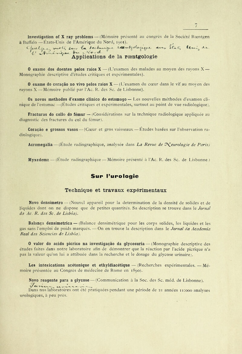 Investigation of X ray problems—-(Mémoire présenté au congrès de la Société Rœntgen à Buffalo—États-Unis de l’Amérique du Nord, 1901). , 9^ 1 ^ ^—V . ■• ^ -V^ ir s A y Applications de la rœntgologie 0 exame dos doentes pelos raios X —(L’examen des malades au moyen des rayons X — Monographie descriptive d’études critiques et expérimentales). 0 exame do coraçào no vivo pelos raios X—(L’examen du cœur dans le vif au moyen des rayons X—-Mémoire publié par l’Ac. R. des Sc. de Lisbonne). Os novos methodos d’exame clinico do estomago — Les nouvelles méthodes d’examen cli- nique de l’estomac—(Études critiques et expérimentales, surtout au point de vue radiologique). Fracturas do collo do fémur — (Considérations sur la technique radiologique appliquée au diagnostic des fractures du col du fémur). Coraçào e grossos vasos—(Cœur et gros vaisseaux — Études basées sur l’observation ra- diologique). Acromegalia—(Étude radiographique, analysée dans La Revue de CSÇeurologie de Paris) Myxedema — (Étude radiographique — Mémoire présenté à l’Ac. R. des Sc. de Lisbonne.) Sur l’urologie Technique et travaux expérimentaux Novo densimetro — (Nouvel appareil pour la détermination de la densité de solides et de liquides dont on ne dispose que de petites quantités. Sa description se trouve dans le Jornal da Ac. R. das Sc. de Lisbôa). Balança densimetrica—(Balance densimétrique pour les corps solides, les liquides et les gas sans l’emploi de poids marqués. — On en trouve la description dans le Jornal da Academia Real das Sciencias de Lisbôa). 0 valor do acido picrico na investigaçào da glycosuria — (Monographie descriptive des études faites dans notre laboratoire afin de démontrer que la réaction par l’acide picrique n’a pas la valeur qu’on lui a attibuée dans la recherche et le dosage du glycose urinaire). Les intoxications acétonique et ethyldiacétique — (Recherches expérimentales.—Mé- moire présentée au Congrès de médecine de Rome en 1890). Novo reagente para a glycose — (Communication à la Soc. des Sc. méd. de Lisbonne). Dans nos laboratoires ont été pratiquées pendant une période de 21 années 11:000 analyses urologiques, à peu près.