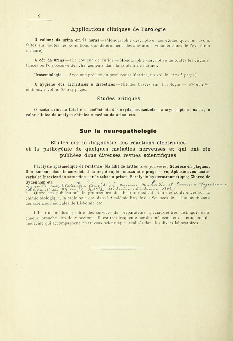 Applications cliniques de l’urologie 0 volume da urina em 24 horas — (Monographie descriptive des études que nous avons faites sur toutes les conditions qui déterminent des altérations volumétriques de l’excrétion urinaire). A cor da urina—-(La couleur de l’urine—-Monographie descriptive de toutes les circons- tances où l’on observe des changements dans la couleur de l’urine). Urosemiologia — (Avec une préface du prof. Sousa Martins, un vol. in 12.0 q3 pages). A hygiene dos arthriticos e diabeticos — (Études basées sur l’urologie — iere et aéme éditions, i vol. in 8.° 204 pages. Études critiques 0 azoto urinario total e 0 coefficiente das oxydaçôes azotadas ; a cryoscopia urinaria ; 0 valor clinico da analyse chimica e medica da urina, etc. Sun la neuropathologie Études sur le diagnostic, les réactions électriques et la pathogénie de quelques maladies nerveuses et qui ont été publiées dans diverses revues scientifiques Paralysie spasmodique de l’enfance (Maladie de Little) avec gravures; Sclérose en plaques; Une tumeur dans le cervelet; Tétanie; Atrophie musculaire progressive; Aphasie avec cécité verbale: Intoxication saturnine par le tabac à priser; Paralysie hysterotraumatique; Chorée de Sydenham etc. , / ^ / « ■ * r HL i - JL <*<r < ' et -A « ‘ ^ . c XV .-f*c «**«—•-. , .. v (/titre ces publications le propriétaire de l’Institut médical a fait des conférences sur la chimie biologique, la radiologie etc, dans l’Académie Royale des Sciences de Lisbonne; Société des sciences médicales de Lisbonne etc. L’Institut médical profite des services de préparateurs spéciaux et très distingués dans chaque branche des deux sections. Il est très fréquenté par des médecins et des étudiants de médecine qui accompagnent les travaux scientifiques réalisés dans les divers laboratoires.