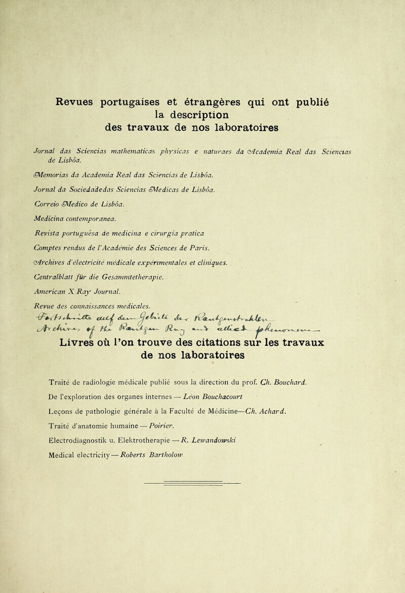 Revues portugaises et étrangères qui ont publié la description des travaux de nos laboratoires Jornal das Sciencias mathematicas physicas e naturaes da oAcademia Real das Sciencias de Lisbôa. JMemorias da Academia Real das Sciencias de Lisbôa. Jornal da Sociedadedas Sciencias JMedicas de Lisbôa. Correio LMedico de Lisbôa. Medicina contemporanea. Revista portuguêsa de medicina e cirnrgia pratica Comptes rendus de l’Académie des Sciences de Paris. eArchives d’électricité médicale expérimentales et cliniques. Centralblatt fur die Gesammtetherapie. American X Ray Journal. Revue des connaissances medicales. if Je cCcC^ .a-ti. fi a ip t, Lt-r- ^ Livres où l’on trouve des citations sur les travaux de nos laboratoires Traité de radiologie médicale publié sous la direction du prof. Ch. Bouchard. De l’exploration des organes internes — Léon Bouchacourt Leçons de pathologie générale à la Faculté de Médicine—Ch. Achard. Traité d’anatomie humaine — Poirier. Electrodiagnostik u. Elektrotherapie — R. Levvandowski Medical electricity — Roberts Bartholow.