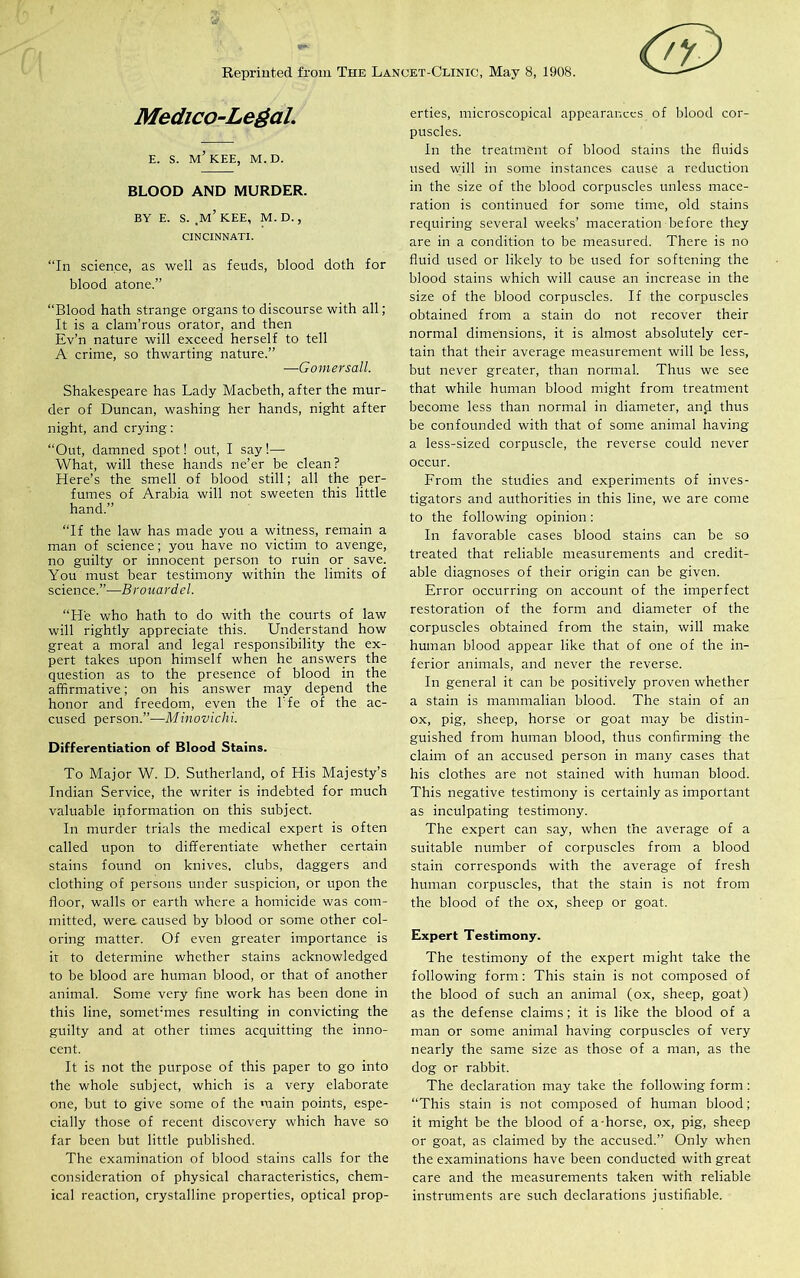 Reprinted from The Lancet-Clinic, May 8, 1908. <&> Medico-Legal. E. S. M’KEE, M.D. BLOOD AND MURDER. BY E. S. ,M’ KEE, M.D., CINCINNATI. “In science, as well as feuds, blood doth for blood atone.” “Blood hath strange organs to discourse with all; It is a clam'rous orator, and then Ev’n nature will exceed herself to tell A crime, so thwarting nature.” —Gomersall. Shakespeare has Lady Macbeth, after the mur- der of Duncan, washing her hands, night after night, and crying: “Out, damned spot! out, I say!— What, will these hands ne’er be clean ? Here’s the smell of blood still; all the per- fumes of Arabia will not sweeten this little hand.” “If the law has made you a witness, remain a man of science; you have no victim to avenge, no guilty or innocent person to ruin or save. You must bear testimony within the limits of science.”—Brouardel. “He who hath to do with the courts of law will rightly appreciate this. Understand how great a moral and legal responsibility the ex- pert takes upon himself when he answers the question as to the presence of blood in the affirmative; on his answer may depend the honor and freedom, even the kfe of the ac- cused person.”—Minovichi. Differentiation of Blood Stains. To Major W. D. Sutherland, of His Majesty’s Indian Service, the writer is indebted for much valuable information on this subject. In murder trials the medical expert is often called upon to differentiate whether certain stains found on knives, clubs, daggers and clothing of persons under suspicion, or upon the floor, walls or earth where a homicide was com- mitted, were caused by blood or some other col- oring matter. Of even greater importance is it to determine whether stains acknowledged to be blood are human blood, or that of another animal. Some very fine work has been done in this line, somet;mes resulting in convicting the guilty and at other times acquitting the inno- cent. It is not the purpose of this paper to go into the whole subject, which is a very elaborate one, but to give some of the main points, espe- cially those of recent discovery which have so far been but little published. The examination of blood stains calls for the consideration of physical characteristics, chem- ical reaction, crystalline properties, optical prop- erties, microscopical appearances of blood cor- puscles. In the treatment of blood stains the fluids used will in some instances cause a reduction in the size of the blood corpuscles unless mace- ration is continued for some time, old stains requiring several weeks’ maceration before they are in a condition to be measured. There is no fluid used or likely to be used for softening the blood stains which will cause an increase in the size of the blood corpuscles. If the corpuscles obtained from a stain do not recover their normal dimensions, it is almost absolutely cer- tain that their average measurement will be less, but never greater, than normal. Thus we see that while human blood might from treatment become less than normal in diameter, and thus be confounded with that of some animal having a less-sized corpuscle, the reverse could never occur. From the studies and experiments of inves- tigators and authorities in this line, we are come to the following opinion: In favorable cases blood stains can be so treated that reliable measurements and credit- able diagnoses of their origin can be given. Error occurring on account of the imperfect restoration of the form and diameter of the corpuscles obtained from the stain, will make human blood appear like that of one of the in- ferior animals, and never the reverse. In general it can be positively proven whether a stain is mammalian blood. The stain of an ox, pig, sheep, horse or goat may be distin- guished from human blood, thus confirming the claim of an accused person in many cases that his clothes are not stained with human blood. This negative testimony is certainly as important as inculpating testimony. The expert can say, when the average of a suitable number of corpuscles from a blood stain corresponds with the average of fresh human corpuscles, that the stain is not from the blood of the ox, sheep or goat. Expert Testimony. The testimony of the expert might take the following form : This stain is not composed of the blood of such an animal (ox, sheep, goat) as the defense claims; it is like the blood of a man or some animal having corpuscles of very nearly the same size as those of a man, as the dog or rabbit. The declaration may take the following form : “This stain is not composed of human blood; it might be the blood of a-horse, ox, pig, sheep or goat, as claimed by the accused.” Only when the examinations have been conducted with great care and the measurements taken with reliable instruments are such declarations justifiable.