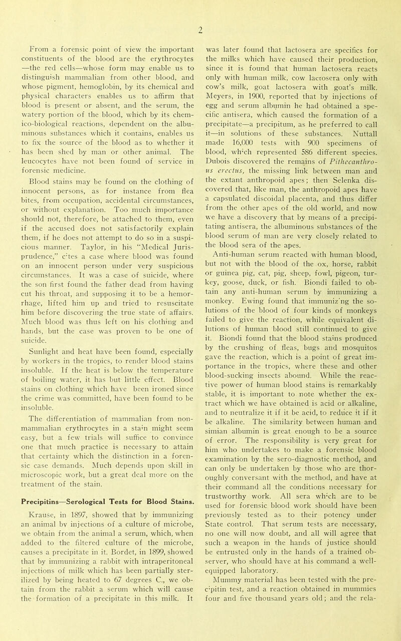 From a forensic point of view the important constituents of the blood are the erythrocytes —the red cells—whose form may enable us to distinguish mammalian from other blood, and whose pigment, hemoglobin, by its chemical and physical characters enables us to affirm that blood is present or absent, and the serum, the watery portion of the blood, which by its chem- ico-biological reactions, dependent on the albu- minous substances which it contains, enables us to fix the source of the blood as to whether it has been shed by man or other animal. The leucocytes have not been found of service in forensic medicine. Blood stains may be found on the clothing of innocent persons, as for instance from flea bites, from occupation, accidental circumstances, or without explanation. Too much importance should not, therefore, be attached to them, even if the accused does not satisfactorily explain them, if he does not attempt to do so in a suspi- cious manner. Taylor, in his “Medical Juris- prudence,” c;tes a case where blood was found on an innocent person under very suspicious circumstances. It was a case of suicide, where the son first found the father dead from having cut his throat, and supposing it to be a hemor- rhage, lifted him up and tried to resuscitate him before discovering the true state of affairs. Much blood was thus left on his clothing and hands, but the case was proven to be one of suicide. Sunlight and heat have been found, especially by workers in the tropics, to render blood stains insoluble. If the heat is below the temperature of boiling water, it has but little effect. Blood stains on clothing which have been ironed since the crime was committed, have been found to be insoluble. The differentiation of mammalian from non- mammalian erythrocytes in a sta;n might seem easy, but a few trials will suffice to convince one that much practice is necessary to attain that certainty which the distinction in a foren- sic case demands. Much depends upon skill in microscopic work, but a great deal more on the treatment of the stain. Precipitins—Serological Tests for Blood Stains. Krause, in 1897, showed that by immunizing an animal bv injections of a culture of microbe, we obtain from the animal a serum, which, when added to the filtered culture of the microbe, causes a precipitate in it. Bordet, in 1899, showed that by immunizing a rabbit with intraperitoneal injections of milk which has been partially ster- ilized by being heated to 67 degrees C., we ob- tain from the rabbit a serum which will cause the formation of a precipitate in this milk. It was later found that lactosera are specifics for the milks which have caused their production, since it is found that human lactosera reacts only with human milk, cow lactosera only with cow’s milk, goat lactosera with goat’s milk. Meyers, in 1900, reported that by injections of egg and serum albumin he had obtained a spe- cific antisera, which caused the formation of a precipitate—a precipitum, as he preferred to call it—in solutions of these substances. Nuttall made 16,000 tests with 900 specimens of blood, wh'ch represented 586 different species. Dubois discovered the remains of Pithecanthro- us erectus, the missing link between man and the extant anthropoid apes; then Selenka dis- covered that, like man, the anthropoid apes have a capsulated discoidal placenta, and thus differ from the other apes of the old world, and now we have a discovery that by means of a precipi- tating antisera, the albuminous substances of the blood serum of man are very closely related to the blood sera of the apes. Anti-human serum reacted with human blood, but not with the blood of the ox, horse, rabbit or guinea pig, cat, pig, sheep, fowl, pigeon, tur- key, goose, duck, or fish. Biondi failed to ob- tain any anti-human serum by immunizing a monkey. Ewing found that immuniz'ng the so- lutions of the blood of four kinds of monkeys failed to give the reaction, while equivalent di- lutions of human blood still continued to give it. Biondi found that the blood stains produced by the crushing of fleas, bugs and mosquitos gave the reaction, which is a point of great im- portance in the tropics, where these and other blood-sucking insects abound. While the reac- tive power of human blood stains is remarkably stable, it is important to note whether the ex- tract which we have obtained is acid or alkaline, and to neutralize it if it be acid, to reduce it if it be alkaline. The similarity between human and simian albumin is great enough to be a source of error. The responsibility is very great for him who undertakes to make a forensic blood examination by the sero-diagnostic method, and can only be undertaken by those who are thor- oughly conversant with the method, and have at their command all the conditions necessary for trustworthy work. All sera wh’ch are to be used for forensic blood work should have been previously tested as to their potency under State control. That serum tests are necessary, no one will now doubt, and all will agree that such a weapon in the hands of justice should be entrusted only in the hands of a trained ob- server, who should have at his command a well- equipped laboratory. Mummy material has been tested with the pre- c’pitin test, and a reaction obtained in mummies four and five thousand years old; and the rela-