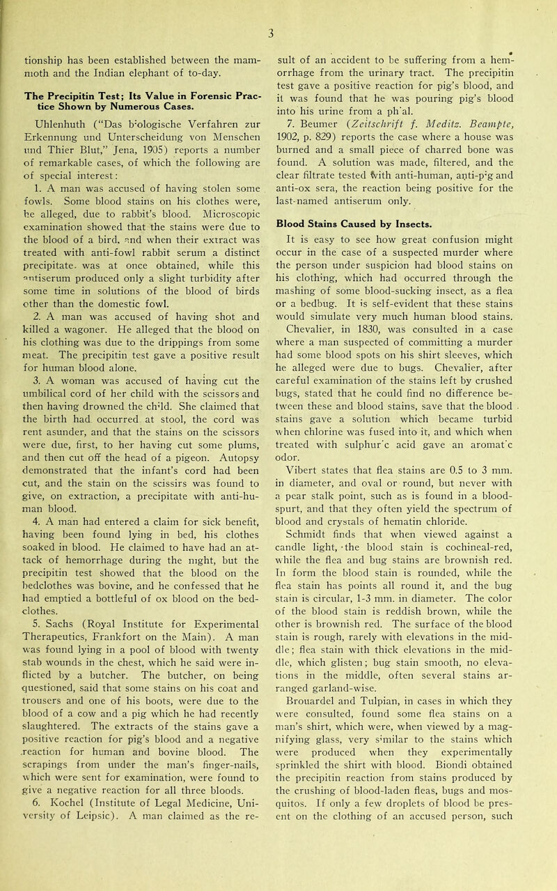 tionship has been established between the mam- moth and the Indian elephant of to-day. The Precipitin Test; Its Value in Forensic Prac- tice Shown by Numerous Cases. Uhlenhuth (“Das b;ologische Verfahren zur Erkennung und Unterscheidung von Menschen imd Thier Blut,” Jena, 1905) reports a number of remarkable cases, of which the following are of special interest: 1. A man was accused of having stolen some fowls. Some blood stains on his clothes were, he alleged, due to rabbit’s blood. Microscopic examination showed that the stains were due to the blood of a bird, and when their extract was treated with anti-fowl rabbit serum a distinct precipitate, was at once obtained, while this antiserum produced only a slight turbidity after some time in solutions of the blood of birds other than the domestic fowl. 2. A man was accused of having shot and killed a wagoner. He alleged that the blood on his clothing was due to the drippings from some meat. The precipitin test gave a positive result for human blood alone. 3. A woman was accused of having cut the umbilical cord of her child with the scissors and then having drowned the ch'ld. She claimed that the birth had occurred at stool, the cord was rent asunder, and that the stains on the scissors were due, first, to her having cut some plums, and then cut off the head of a pigeon. Autopsy demonstrated that the infant’s cord had been cut, and the stain on the scissirs was found to give, on extraction, a precipitate with anti-hu- man blood. 4. A man had entered a claim for sick benefit, having been found lying in bed, his clothes soaked in blood. He claimed to have had an at- tack of hemorrhage during the night, but the precipitin test showed that the blood on the bedclothes was bovine, and he confessed that he had emptied a bottleful of ox blood on the bed- clothes. 5. Sachs (Royal Institute for Experimental Therapeutics, Frankfort on the Main). A man was found lying in a pool of blood with twenty stab wounds in the chest, which he said were in- flicted by a butcher. The butcher, on being questioned, said that some stains on his coat and trousers and one of his boots, were due to the blood of a cow and a pig which he had recently slaughtered. The extracts of the stains gave a positive reaction for pig’s blood and a negative .reaction for human and bovine blood. The scrapings from under the man’s finger-nails, which were sent for examination, were found to give a negative reaction for all three bloods. 6. Kochel (Institute of Legal Medicine, Uni- versity of Leipsic). A man claimed as the re- suit of an accident to be suffering from a hem- orrhage from the urinary tract. The precipitin test gave a positive reaction for pig’s blood, and it was found that he was pouring pig’s blood into his urine from a ph'al. 7. Beumer (Zeitschrift f. Meditz. Beampte, 1902, p. 829) reports the case where a house was burned and a small piece of charred bone was found. A solution was made, filtered, and the clear filtrate tested foith anti-human, anti-p;g and anti-ox sera, the reaction being positive for the last-named antiserum only. Blood Stains Caused by Insects. It is easy to see how great confusion might occur in the case of a suspected murder where the person under suspicion had blood stains on his clothing, which had occurred through the mashing of some blood-sucking insect, as a flea or a bedbug. It is self-evident that these stains would simulate very much human blood stains. Chevalier, in 1830, was consulted in a case where a man suspected of committing a murder had some blood spots on his shirt sleeves, which he alleged were due to bugs. Chevalier, after careful examination of the stains left by crushed bugs, stated that he could find no difference be- tween these and blood stains, save that the blood stains gave a solution which became turbid when chlorine was fused into it, and which when treated with sulphur'c acid gave an aromat’c odor. Vibert states that flea stains are 0.5 to 3 mm. in diameter, and oval or round, but never with a pear stalk point, such as is found in a blood- spurt, and that they often yield the spectrum of blood and crystals of hematin chloride. Schmidt finds that when viewed against a candle light, - the blood stain is cochineal-red, while the flea and bug stains are brownish red. In form the blood stain is rounded, while the flea stain has points all round it, and the bug stain is circular, 1-3 mm. in diameter. The color of the blood stain is reddish brown, while the other is brownish red. The surface of the blood stain is rough, rarely with elevations in the mid- dle ; flea stain with thick elevations in the mid- dle, which glisten; bug stain smooth, no eleva- tions in the middle, often several stains ar- ranged garland-wise. Brouardel and Tulpian, in cases in which they were consulted, found some flea stains on a man’s shirt, which were, when viewed by a mag- nifying glass, very similar to the stains which were produced when they experimentally sprinkled the shirt with blood. Biondi obtained the precipitin reaction from stains produced by the crushing of blood-laden fleas, bugs and mos- quitos. If only a few droplets of blood be pres- ent on the clothing of an accused person, such