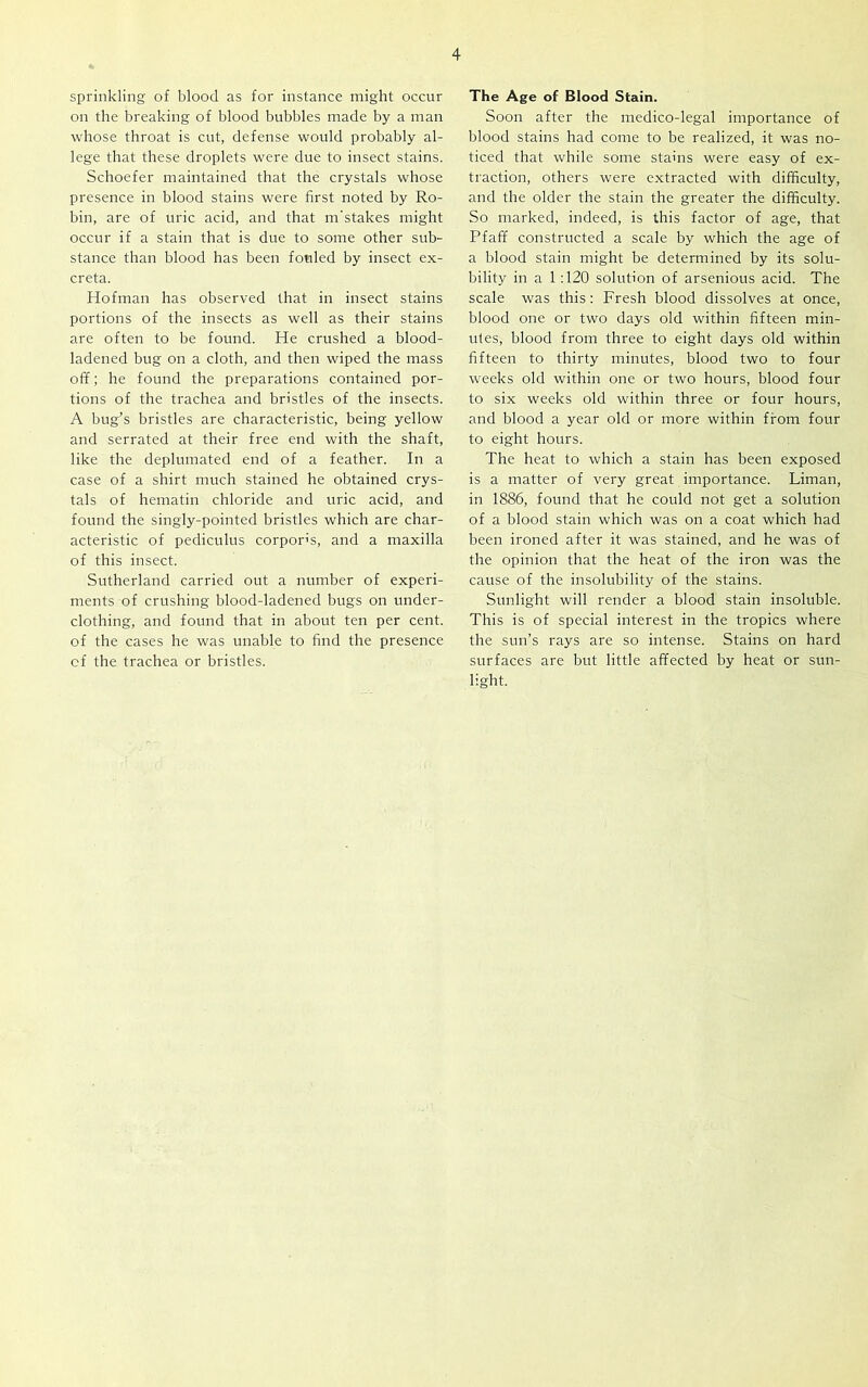 sprinkling of blood as for instance might occur on the breaking of blood bubbles made by a man whose throat is cut, defense would probably al- lege that these droplets were due to insect stains. Schoefer maintained that the crystals whose presence in blood stains were first noted by Ro- bin, are of uric acid, and that m'stakes might occur if a stain that is due to some other sub- stance than blood has been fouled by insect ex- creta. Hofman has observed that in insect stains portions of the insects as well as their stains are often to be found. He crushed a blood- ladened bug on a cloth, and then wiped the mass off; he found the preparations contained por- tions of the trachea and bristles of the insects. A bug’s bristles are characteristic, being yellow and serrated at their free end with the shaft, like the deplumated end of a feather. In a case of a shirt much stained he obtained crys- tals of hematin chloride and uric acid, and found the singly-pointed bristles which are char- acteristic of pediculus corpoffs, and a maxilla of this insect. Sutherland carried out a number of experi- ments of crushing blood-ladened bugs on under- clothing, and found that in about ten per cent, of the cases he was unable to find the presence cf the trachea or bristles. The Age of Blood Stain. Soon after the medico-legal importance of blood stains had come to be realized, it was no- ticed that while some stains were easy of ex- traction, others were extracted with difficulty, and the older the stain the greater the difficulty. So marked, indeed, is this factor of age, that Pfaff constructed a scale by which the age of a blood stain might be determined by its solu- bility in a 1 :120 solution of arsenious acid. The scale was this: Fresh blood dissolves at once, blood one or two days old within fifteen min- utes, blood from three to eight days old within fifteen to thirty minutes, blood two to four weeks old within one or two hours, blood four to six weeks old within three or four hours, and blood a year old or more within from four to eight hours. The heat to which a stain has been exposed is a matter of very great importance. Liman, in 1886, found that he could not get a solution of a blood stain which was on a coat which had been ironed after it was stained, and he was of the opinion that the heat of the iron was the cause of the insolubility of the stains. Sunlight will render a blood stain insoluble. This is of special interest in the tropics where the sun’s rays are so intense. Stains on hard surfaces are but little affected by heat or sun- light.