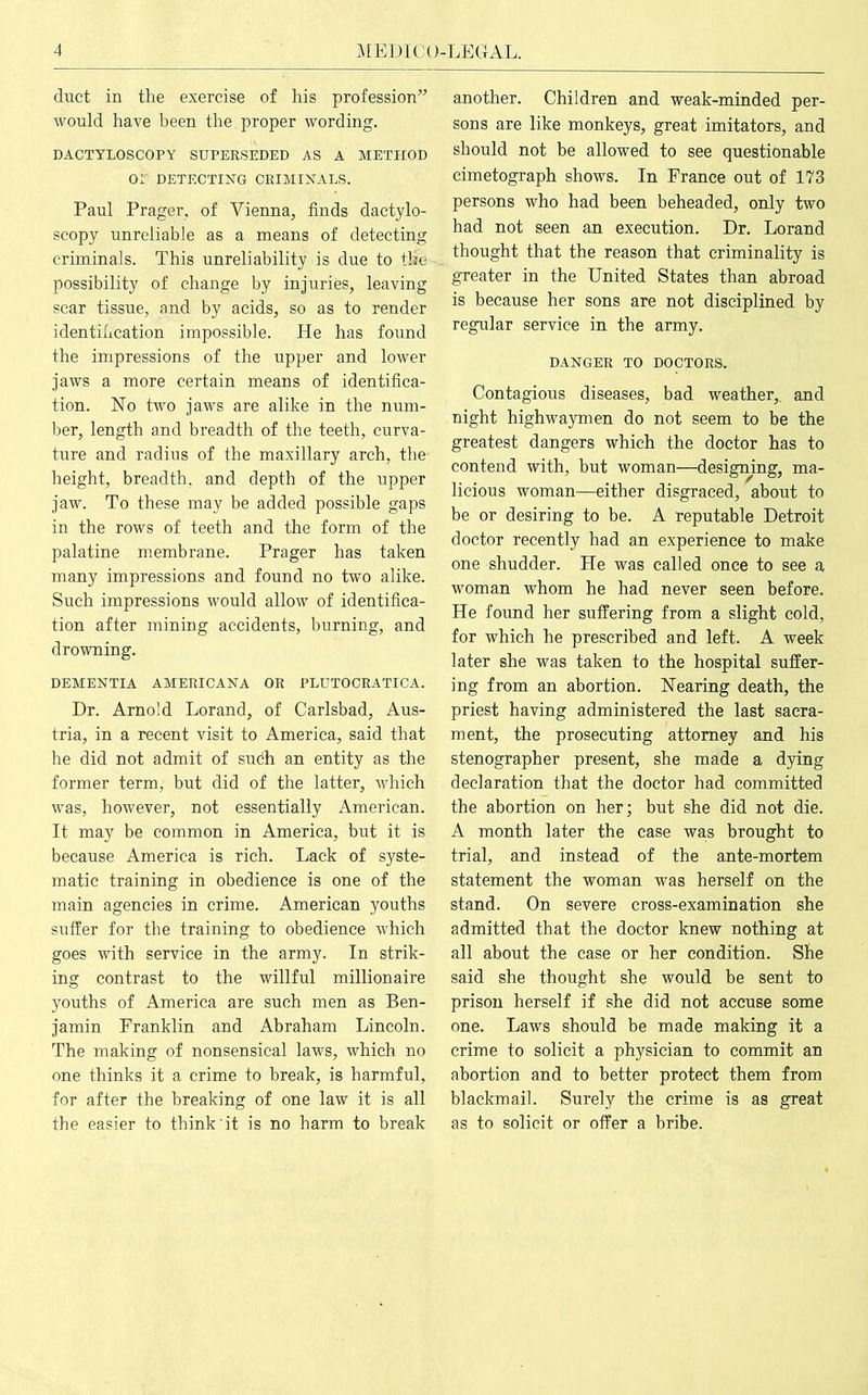 duct in the exercise of his profession” would have been the proper wording. DACTYLOSCOPY SUPERSEDED AS A METHOD o: DETECTING CRIMINALS. Paul Prager, of Vienna, finds dactylo- scopy unreliable as a means of detecting criminals. This unreliability is due to the possibility of change by injuries, leaving scar tissue, and by acids, so as to render identification impossible. He has found the impressions of the upper and lower jaws a more certain means of identifica- tion. No two jaws are alike in the num- ber, length and breadth of the teeth, curva- ture and radius of the maxillary arch, the height, breadth, and depth of the upper jaw. To these may be added possible gaps in the rows of teeth and the form of the palatine membrane. Prager has taken many impressions and found no two alike. Such impressions would allow of identifica- tion after mining accidents, burning, and drowning. DEMENTIA AMERICANA OR PLUTOCRATICA. Dr. Arnold Lorand, of Carlsbad, Aus- tria, in a recent visit to America, said that he did not admit of such an entity as the former term, but did of the latter, which was, however, not essentially American. It may be common in America, but it is because America is rich. Lack of syste- matic training in obedience is one of the main agencies in crime. American youths suffer for the training to obedience which goes with service in the army. In strik- ing contrast to the willful millionaire youths of America are such men as Ben- jamin Franklin and Abraham Lincoln. The making of nonsensical laws, which no one thinks it a crime to break, is harmful, for after the breaking of one law it is all the easier to think it is no harm to break another. Children and weak-minded per- sons are like monkeys, great imitators, and should not be allowed to see questionable cimetograph shows. In France out of 173 persons who had been beheaded, only two had not seen an execution. Dr. Lorand thought that the reason that criminality is greater in the United States than abroad is because her sons are not disciplined by regular service in the army. DANGER TO DOCTORS. Contagious diseases, bad weather,, and night highwaymen do not seem to be the greatest dangers which the doctor has to contend with, but woman—designing, ma- licious woman—either disgraced, about to be or desiring to be. A reputable Detroit doctor recently had an experience to make one shudder. He was called once to see a woman whom he had never seen before. He found her suffering from a slight cold, for which he prescribed and left. A week later she was taken to the hospital suffer- ing from an abortion. Nearing death, the priest having administered the last sacra- ment, the prosecuting attorney and his stenographer present, she made a dying declaration that the doctor had committed the abortion on her; but she did not die. A month later the case was brought to trial, and instead of the ante-mortem statement the woman was herself on the stand. On severe cross-examination she admitted that the doctor knew nothing at all about the case or her condition. She said she thought she would be sent to prison herself if she did not accuse some one. Laws should be made making it a crime to solicit a physician to commit an abortion and to better protect them from blackmail. Surely the crime is as great as to solicit or offer a bribe.