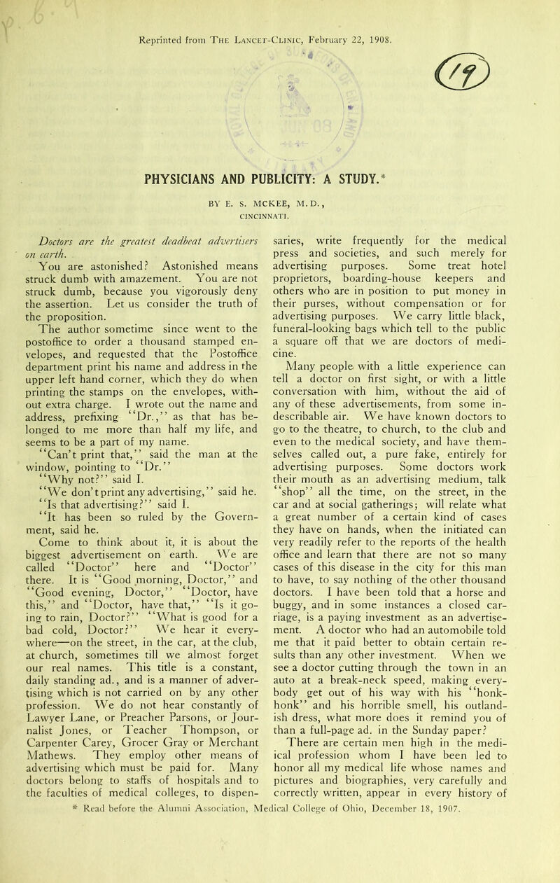 Reprinted from The Lancet-Clinic, February 22, 1908. PHYSICIANS AND PUBLICITY: A STUDY.* BY E. S. MCKEE, M. D. , CINCINNATI. Doctors are the greatest deadbeat advertisers on earth. You are astonished? Astonished means struck dumb with amazement. You are not struck dumb, because you vigorously deny the assertion. Let us consider the truth of the proposition. The author sometime since went to the postoffice to order a thousand stamped en- velopes, and requested that the Postoffice department print his name and address in the upper left hand corner, which they do when printing the stamps on the envelopes, with- out extra charge. I wrote out the name and address, prefixing “Dr.,” as that has be- longed to me more than half my life, and seems to be a part of my name. “Can’t print that,” said the man at the window, pointing to Dr.” “Why not?” said I. “We don’t print any advertising,” said he. “Is that advertising?” said I. “It has been so ruled by the Govern- ment, said he. Come to think about it, it is about the biggest advertisement on earth. We are called “Doctor” here and ‘ Doctor” there. It is “Good morning, Doctor,” and “Good evening, Doctor,” “Doctor, have this,” and “Doctor, have that,” “Is it go- ing to rain, Doctor?” “What is good for a bad cold, Doctor?” We hear it every- where—on the street, in the car, at the club, at church, sometimes till we almost forget our real names. This title is a constant, daily standing ad., and is a manner of adver- tising which is not carried on by any other profession. We do not hear constantly of Lawyer Lane, or Preacher Parsons, or Jour- nalist Jones, or Teacher Thompson, or Carpenter Carey, Grocer Gray or Merchant Mathews. They employ other means of advertising which must be paid for. Many doctors belong to stafFs of hospitals and to the faculties of medical colleges, to dispen- saries, write frequently for the medical press and societies, and such merely for advertising purposes. Some treat hotel proprietors, boarding-house keepers and others who are in position to put money in their purses, without compensation or for advertising purposes. We carry little black, funeral-looking bags which tell to the public a square off that we are doctors of medi- cine. Many people with a little experience can tell a doctor on first sight, or with a little conversation with him, without the aid of any of these advertisements, from some in- describable air. We have known doctors to go to the theatre, to church, to the club and even to the medical society, and have them- selves called out, a pure fake, entirely for advertising purposes. Some doctors work their mouth as an advertising medium, talk “shop” all the time, on the street, in the car and at social gatherings; will relate what a great number of a certain kind of cases they have on hands, when the initiated can very readily refer to the reports of the health office and learn that there are not so many cases of this disease in the city for this man to have, to say nothing of the other thousand doctors. I have been told that a horse and buggy, and in some instances a closed car- riage, is a paying investment as an advertise- ment. A doctor who had an automobile told me that it paid better to obtain certain re- sults than any other investment. When we see a doctor putting through the town in an auto at a break-neck speed, making every- body get out of his way with his “honk- honk” and his horrible smell, his outland- ish dress, what more does it remind you of than a full-page ad. in the Sunday paper? There are certain men high in the medi- ical profession whom I have been led to honor all my medical life whose names and pictures and biographies, very carefully and correctly written, appear in every history of * Read before the Alumni Association, Medical College of Ohio, December 18, 1907.