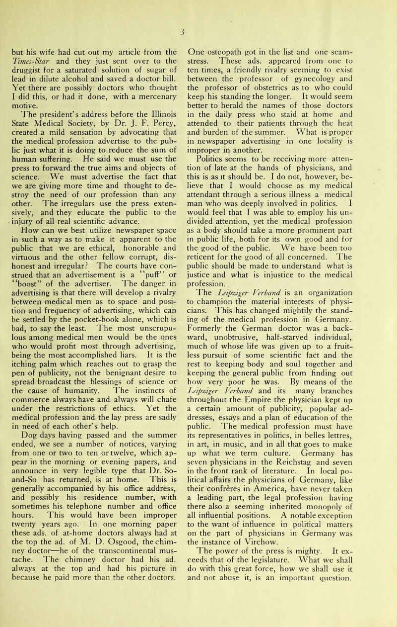 but his wife had cut out my article from the Times-Star and they just sent over to the druggist for a saturated solution of sugar of lead in dilute alcohol and saved a doctor bill. Yet there are possibly doctors who thought I did this, or had it done, with a mercenary motive. The president’s address before the Illinois State Medical Society, by Dr. J. F. Percy, created a mild sensation by advocating that the medical profession advertise to the pub- lic just what it is doing to reduce the sum of human suffering. He said we must use the press to forward the true aims and objects of science. We must advertise the fact that we are giving more time and thought to de- stroy the need of our profession than any other. The irregulars use the press exten- sively, and they educate the public to the injury of all real scientific advance. How can we best utilize newspaper space in such a way as to make it apparent to the public that we are ethical, honorable and virtuous and the other fellow corrupt, dis- honest and irregular? The courts have con- strued that an advertisement is a “puff” or “boost” of the advertiser. The danger in advertising is that there will develop a rivalry between medical men as to space and posi- tion and frequency of advertising, which can be settled by the pocket-book alone, which is bad, to say the least. The most unscrupu- lous among medical men would be the ones who would profit most through advertising, being the most accomplished liars. It is the itching palm which reaches out to grasp the pen of publicity, not the benignant desire to spread broadcast the blessings of science or the cause of humanity. The instincts of commerce always have and always will chafe under the restrictions of ethics. Yet the medical profession and the lay press are sadly in need of each other’s help. Dog days having passed and the summer ended, we see a number of notices, varying from one or two to ten or twelve, which ap- pear in the morning or evening papers, and announce in very legible type that Dr. So- and-So has returned, is at home. This is generally accompanied by his office address, and possibly his residence number, with sometimes his telephone number and office hours. This would have been improper twenty years ago. In one morning paper these ads. of at-home doctors always had at the top the ad. of M. D. Osgood, the chim- ney doctor—he of the transcontinental mus- tache. The chimney doctor had his ad. always at the top and had his picture in because he paid more than the other doctors. One osteopath got in the list and one seam- stress. These ads. appeared from one to ten times, a friendly rivalry seeming to exist between the professor of gynecology and the professor of obstetrics as to who could keep his standing the longer. It would seem better to herald the names of those doctors in the daily press who staid at home and attended to their patients through the heat and burden of the summer. What is proper in newspaper advertising in one locality is improper in another. Politics seems to be receiving more atten- tion of late at the hands of physicians, and this is as it should be. I do not, however, be- lieve that I would choose as my medical attendant through a serious illness a medical man who was deeply involved in politics. 1 would feel that I was able to employ his un- divided attention, yet the medical profession as a body should take a more prominent part in public life, both for its own good and for the good of the public. We have been too reticent for the good of all concerned. The public should be made to understand what is justice and what is injustice to the medical profession. The Leipziger Verband is an organization to champion the material interests of physi- cians. This has changed mightily the stand- ing of the medical profession in Germany. Formerly the German doctor was a back- ward, unobtrusive, half-starved individual, much of whose life was given up to a fruit- less pursuit of some scientific fact and the rest to keeping body and soul together and keeping the general public from finding out how very poor he was. By means of the Leipziger Verband and its many branches throughout the Empire the physician kept up a certain amount of publicity, popular ad- dresses, essays and a plan of education of the public. The medical profession must have its representatives in politics, in belles lettres, in art, in music, and in all that goes to make up what we term culture. Germany has seven physicians in the Reichstag and seven in the front rank of literature. In local po- litical affairs the physicians of Germany, like their confreres in America, have never taken a leading part, the legal profession having there also a seeming inherited monopoly of all influential positions. A notable exception to the want of influence in political matters on the part of physicians in Germany was the instance of Virchow. The power of the press is mighty. It ex- ceeds that of the legislature. What we shall do with this great force, how we shall use it and not abuse it, is an important question.