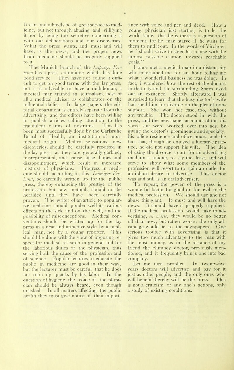 It can undoubtedly be of great service to med- icine, but not through abusing and villifying it nor by being too secretive concerning it with our deliberations and our discoveries. What the press wants, and must and will have, is the news, and the proper news from medicine should be properly supplied to it. The Munich branch of the Leipxiger Ver- band has a press committee which has done good service. They have not found it diffi- cult to get on good terms with the lay press, but it is advisable to have a middleman, a medical man trained in journalism, best of all a medical adviser as collaborator on the influential dailies. In large papers the edi- torial department is entirely separate from the advertising, and the editors have been willing to publish articles calling attention to the fraudulent claims of nostrums. This has been most successfully done by the Carlsruhe Board of Health, an institution of non- medical origin. Medical sensations, new discoveries, should be carefully reported in the lay press, as they are generally garbled, misrepresented, and cause false hopes and disappointment, which result in increased mistrust of physicians. Progress in medi- cine should, according to this Leipxiger Ver- band, be carefully written up for the public press, thereby enhancing the prestige of the profession, but new methods should not be heralded until they have been carefully proven. The writer of an article to popular- ize medicine should ponder well its various effects on the sick and on the well, and the possibility of misconceptions. Medical con- ventions should be written up for the lay press in a neat and attractive style by a med- ical man, not by a young reporter. Phis should be done with the view of imposing re- spect for medical research in general and for the laborious duties of the physician, thus serving both the cause of the profession and of science. Popular lectures to educate the public in medicine are good in their way, but the lecturer must be careful that he does not train up quacks by his labor. In the question of hygiene the voice of the physi- cian should be always heard, even though unasked. In all matters affecting the public health they must give notice of their import- ance with voice and pen and deed. How a young physician just starting is to let the world know that he is there is a question of moment, for he may starve if he waits for them to find it out. In the words of Virchow, he “should strive to steer his course with the utmost possible caution towards reachable goals. ’ ’ I once met a medical man in a distant city who entertained me for an hour telling me what a wonderful business he was doing. In fact, I wondered how the rest of the doctors in that city and the surrounding States eked out an existence. Shortly afterward I was surprised to learn that the busy doctor’s wife had sued him for divorce on the plea of non- support. She won her case, too, without any trouble. The doctor stood in with the press, and the newspaper accounts of the di- vorce suit were worked over into ads. by giving the doctor’s prominence and specialty, his office residence and office hours, and the fact that, though he enjoyed a lucrative prac- tice, he did not support his wife. The idea of using the divorce court for an advertising medium is unique, to say the least, and will serve to show what some members of the profession will resort to to gain an outlet for an inborn desire to advertise. This doctor was and still is an oral advertiser. To repeat, the power of the press is a wonderful factor for good or for evil to the medical profession. We should use and not abuse this giant. It must and will have the news. It should have it properly supplied. If the medical profession would take to ad- vertising, en masse, they would be no better off than now, but rather worse; the only ad- vantage would be to the newspapers. One serious trouble with advertising is that it gives too much advantage to the man with the most money, as in the instance of my friend the chimney doctor, previously men- tioned, and it frequently brings one into bad company. Let me turn prophet. In twenty-five years doctors will advertise and pay for it just as other people, and the only ones who will benefit thereby will be the press. This is not a criticism of any one’s actions, only a study of existing conditions.