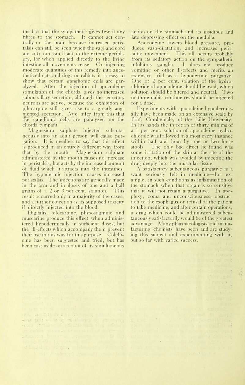 ? the fact that the sympathetic gives few if any fibres to the stomach. It cannot act cen- trally on the brain because increased peris- talsis can still be seen when the vagi and cord are cut; nor can it acton the exteme periph- ery, for when applied directly to the living intestine all movements cease. On injecting moderate quantities of this remedy into anes- thetized cats and dogs or rabbits it is easy to show that certain ganglionic cells are par- alyzed. After the injection of apocodeine stimulation of the chorda gives no increased submaxillary secretion, although the secretory neurons are active, because the exhibition of pjlocarpine still gives rise to a greatly aug- mented. secretion. .We infer from this that tire ganglionic ' cells are paralyzed on the chorda tympani. Magnesium sulphate injected subcuta- neously into an adult person will cause pur- gation. It is needless to say that this effect is produced in an entirely different way from that by the mouth. Magnesium sulphate administered by the mouth causes no increase in peristalsis, but acts by the increased amount of fluid which it attracts into the intestines. The hypodermic injection causes increased peristalsis. The injections are generally made in the arm and in doses of one and a half grains of a 2 or 3 per cent, solution. This result occurred only in a majority of the cases, and a further objection is its supposed toxicity if directly injected into the blood. Digitalis, pilocarpine, physostigmine and muscarine produce this effect when adminis- tered hypodermically in sufficient doses, but the ill-effects which accompany them prevent their use in this way for this purpose. Colchi- cine has been suggested and tried, but has been cast aside on account of its simultaneous action on the stomach and its insidious and late depressing effect on the medulla. Apocodeine lowers blood pressure, pro- duces vaso-dilatation, and increases peris- taltic movement. This all occurs probably from its sedatory action on the sympathetic inhibitory ganglia. It does not produce vomiting or other ill-effects and merits an extensive trial as a hypodermic purgative. One or 2 per cent, solution of the hydro- chloride of apocodeine should be used, which solution should be filtered and neutral. Two or three cubic centimetres should be injected for a dose. Experiments with apocodeine hypodermic- ally have been made on an extensive scale by Prof. Combemale, of the Lille University. In his hands the injection of thirty minims of a 1 per cent, solution of apocodeine hydro- chloride was followed in almost every instance within half and hour by one or two loose stools. The only bad effect he found was some irritation of the skin at the site of the injection, which was avoided by injecting the drug deeply into the muscular tissue. A satisfactory subcutaneous purgative is a want seriously felt in medicine—for ex- ample, in such conditions as inflammation of the stomach when that organ is so sensitive that it will not retain a purgative. In apo- plexy, coma and unconsciousness, obstruc- tion to the esophagus or refusal of the patient to take medicine, and after certain operations, a drug which could be administered subcu- taneously satisfactorily would be of the greatest advantage. Many pharmacologists and manu- facturing chemists have been and are study- ing this subject and experimenting with it, but so far with varied success.