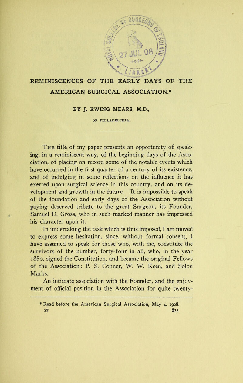 AMERICAN SURGICAL ASSOCIATION.* BY J. EWING MEARS, M.D., OF PHILADELPHIA. The title of my paper presents an opportunity of speak- ing, in a reminiscent way, of the beginning days of the Asso- ciation, of placing on record some of the notable events which have occurred in the first quarter of a century of its existence, and of indulging in some reflections on the influence it has exerted upon surgical science in this country, and on its de- velopment and growth in the future. It is impossible to speak of the foundation and early days of the Association without paying deserved tribute to the great Surgeon, its Founder, Samuel D. Gross, who in such marked manner has impressed his character upon it. In undertaking the task which is thus imposed, I am moved to express some hesitation, since, without formal consent, I have assumed to speak for those who, with me, constitute the survivors of the number, forty-four in all, who, in the year 1880, signed the Constitution, and became the original Fellows of the Association: P. S. Conner, W. W. Keen, and Solon Marks. An intimate association with the Founder, and the enjoy- ment of official position in the Association for quite twenty- * Read before the American Surgical Association, May 4, 1908.